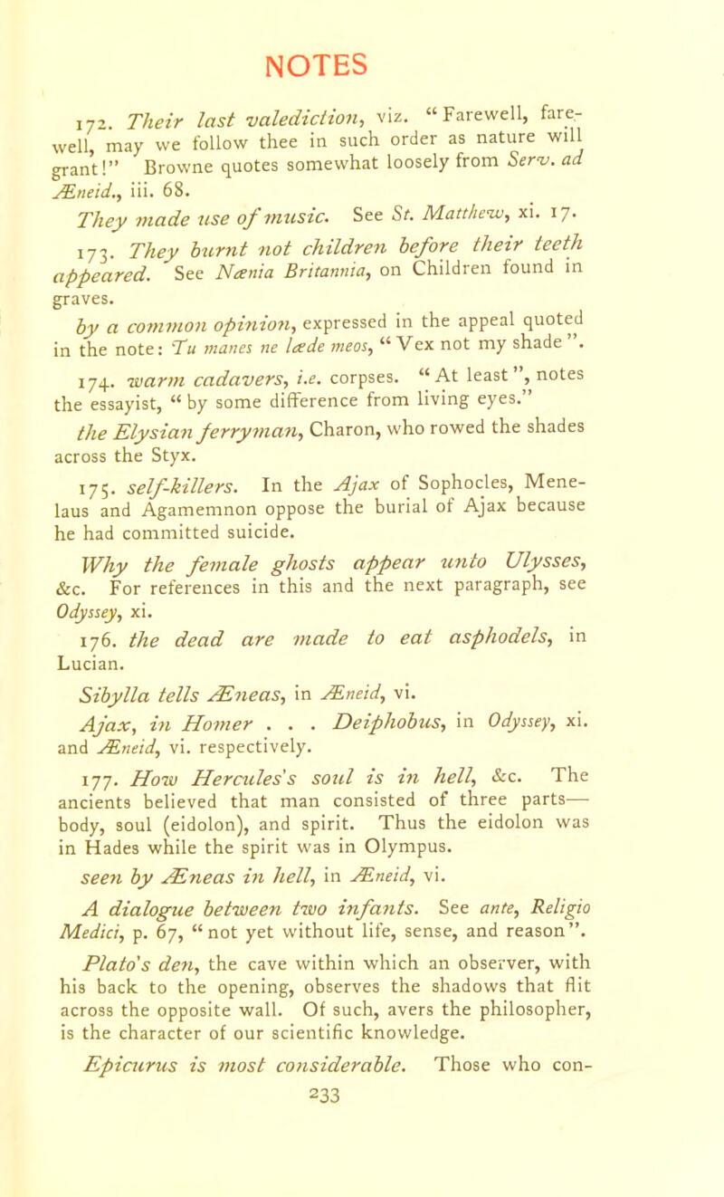 172. Their last valediction, viz. Farewell, fare- well, may we follow thee in such order as nature will grant! Browne quotes somewhat loosely from Seri/. ad Mneid., iii. 68. They made use of music. See Sr. Matthew, xi. 17. 173. They burnt not children before their teeth appeared. See Nania Britannia, on Children found in graves. by a common opinion, expressed in the appeal quoted in the note: Tu manes ne lade meos,  Vex not my shade . 174. warm cadavers, i.e. corpses. At least, notes the essayist,  by some difference from living eyes. the Elysian ferryman, Charon, who rowed the shades across the Styx. 175. self-killers. In the Ajax of Sophocles, Mene- laus and Agamemnon oppose the burial of Ajax because he had committed suicide. Why the female ghosts appear tcnto Ulysses, &c. For references in this and the next paragraph, see Odyssey, xi. 176. the dead are made to eat asphodels, in Lucian. Sibylla tells ^neas, in JEneid, vi. Ajax, in Homer . . . Deiphobus, in Odyssey, xi. and ^neid, vi. respectively. 177. How Hercules s soul is in hell, &c. The ancients believed that man consisted of three parts— body, soul (eidolon), and spirit. Thus the eidolon was in Hades while the spirit was in Olympus. seen by ^?teas in hell, in j^neid, vi. A dialogue between two infajits. See ante, Religio Medici, p. 67, not yet without life, sense, and reason. Plato's den, the cave within which an observer, with his back to the opening, observes the shadows that flit across the opposite wall. Of such, avers the philosopher, is the character of our scientific knowledge. Epicurus is most considerable. Those who con-