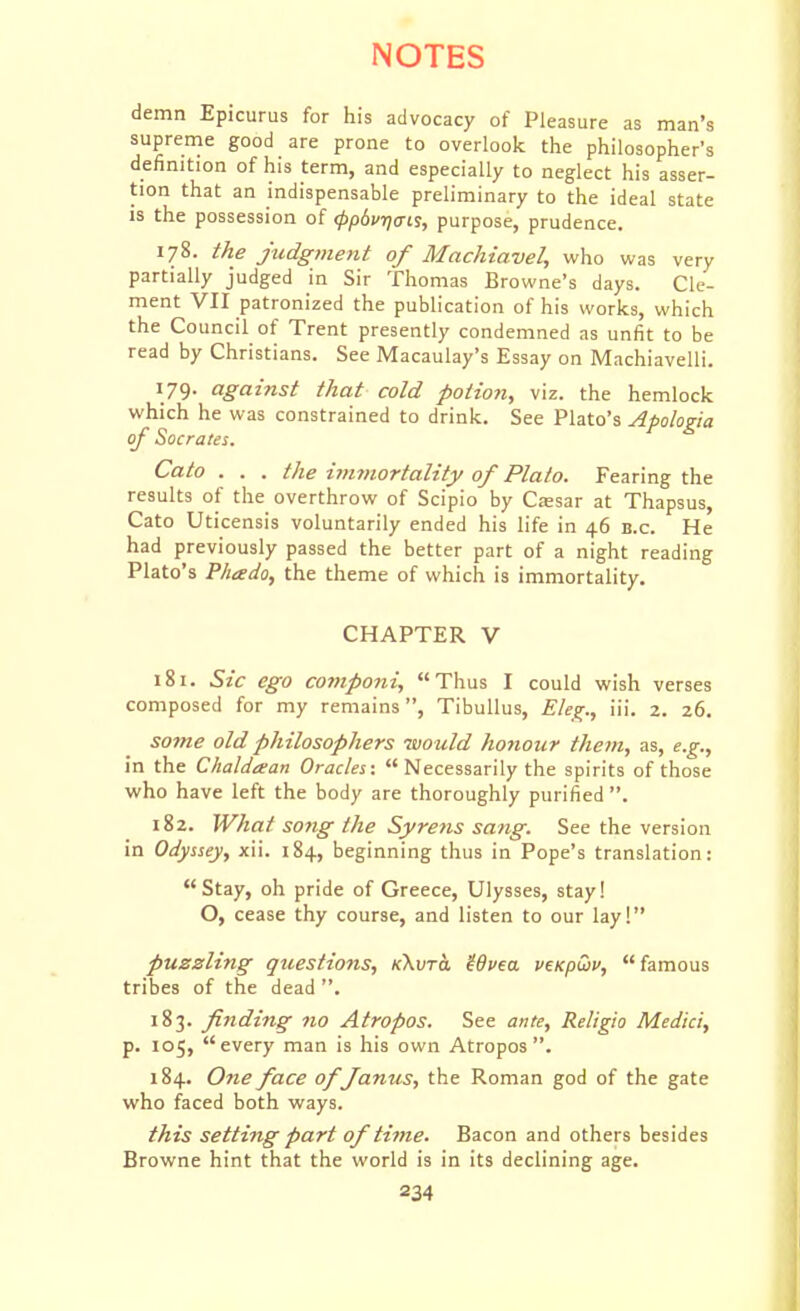 demn Epicurus for his advocacy of Pleasure as man's supreme good are prone to overlook the philosopher's definition of his term, and especially to neglect his asser- tion that an indispensable preliminary to the ideal state is the possession of ippdvrjais, purpose, prudence. 178. the judgment of Machiavel, who was very partially judged in Sir Thomas Browne's days. Cle- ment VII patronized the publication of his works, which the Council of Trent presently condemned as unfit to be read by Christians. See Macaulay's Essay on Machiavelli. 179. against that cold potion, viz. the hemlock which he was constrained to drink. See Plato's Apologia of Socrates. Cato . . . the i^mnortaltty of Plato. Fearing the results of the overthrow of Scipio by Ctesar at Thapsus, Cato Uticensis voluntarily ended his life in 46 b.c. He had previously passed the better part of a night reading Plato's Phado, the theme of which is immortality. CHAPTER V 181. Sic ego componi, Thus I could wish verses composed for my remains, Tibullus, Eleg., iii. 2. 26. S07ne old philosophers would honour them, as, e.g., in the Chaldaan Oracles:  Necessarily the spirits of those who have left the body are thoroughly purified . 182. What song the Syrens sang. See the version in Odyssey, xii. 184, beginning thus in Pope's translation: Stay, oh pride of Greece, Ulysses, stay! O, cease thy course, and listen to our lay! puzzling questions, kKvto, '^6vea veKpwv, famous tribes of the dead . 183. f tiding no Atropos. See ante, Religio Medici, p. 105, every man is his own Atropos. 184. Ofie face offanus, the Roman god of the gate who faced both ways. this setting part of time. Bacon and others besides Browne hint that the world is in its declining age.