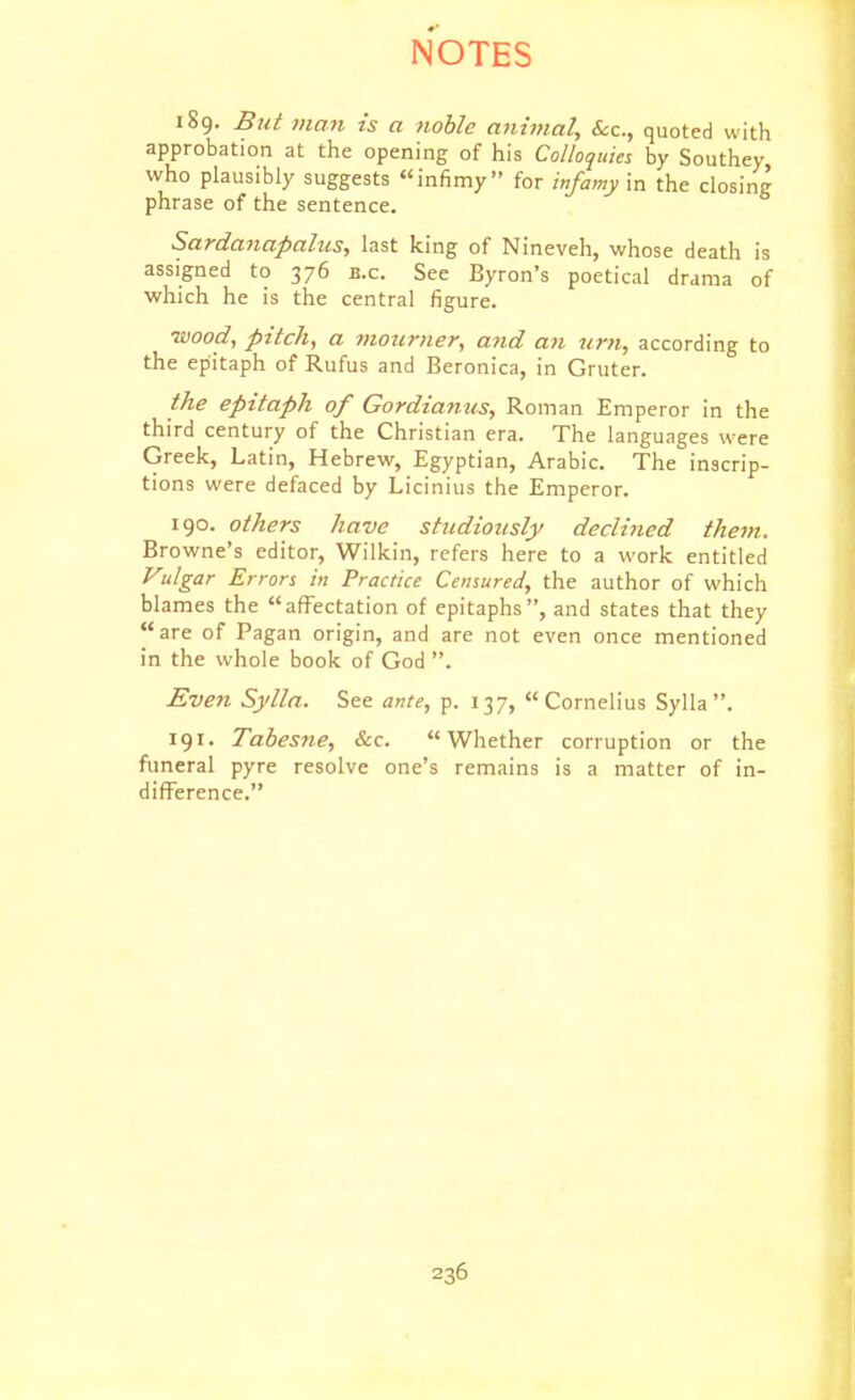 189. But man is a noble animal. Sec, quoted with approbation at the opening of his Colloquies by Southey who plausibly suggests infimy for infamy in the closing phrase of the sentence. Sardanapalus, last king of Nineveh, whose death is assigned to 376 b.c. See Byron's poetical drama of which he is the central figure. •wood, pitch, a vioiirner, and an urn, according to the epitaph of Rufus and Beronica, in Gruter. the epitaph of Gordianus, Roman Emperor in the third century of the Christian era. The languages were Greek, Latin, Hebrew, Egyptian, Arabic. The inscrip- tions were defaced by Licinius the Emperor. 190. others have studiously declined them. Browne's editor, Wilkin, refers here to a work entitled Vulgar Errors in Practice Censured, the author of which blames the affectation of epitaphs, and states that they are of Pagan origin, and are not even once mentioned in the whole book of God . Even Sylln. See ante, p. 137, Cornelius Sylla . 191. Tabesne, &c. Whether corruption or the fimeral pyre resolve one's remains is a matter of in- difference.