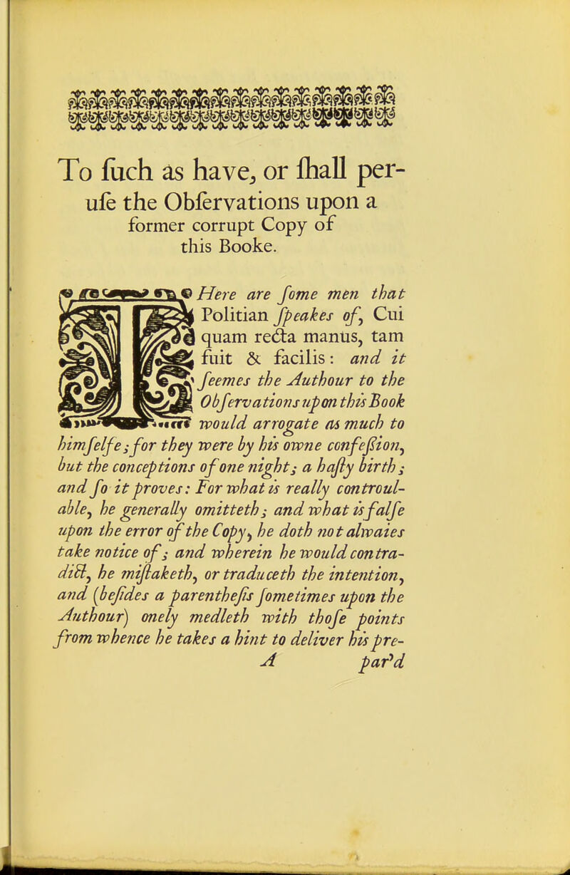 To fuch as have, or fliall per- ufe the Obfervations upon a former corrupt Copy of this Booke. JS3k^ Here are fome men that Vo]iii2inJpeakes of^ Cui quam red:a mantis, tam fuit & facilis: and it ' feemes the Authour to the Obfervations upon this Book would arrogate m much to himfelfeifor they were by his owne confej^ion^ but the conceptions of one nighty a hafiy births and Jo it proves: For what is really cmtroul- ahle^ he generally omitteths andwhatisfalfe upon the error of the Copy^ he doth notalwaies take notice of; and wherein he would contra- diU^ he fnijiaketh^ or traduceth the intention^ and [bejides a parenthefis jometimes upon the Authour) onely medleth with thofe points from whence he takes a hint to deliver hispre- A par'^d