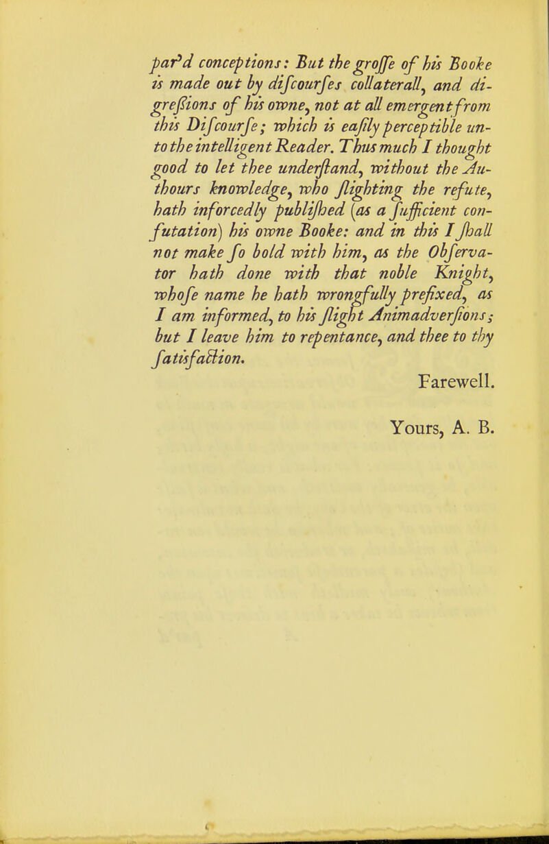 par^d conceptions: But thegrojfe of his Booke is made out by difcourfes collaterally and di- gre^ions of his owne^ not at all emergent from this Difcourfe; which is eajily perceptible un- to the intelligent Reader. Thus much I thought good to let thee underjland^ without the Au~ thours knowledge^ who flirting the refute^ hath inforcedly publijhed {as a jufficie?it con- futation) his owne Booke: and in this IJhall not make fo bold with him^ as the Obferva- tor hath done with that noble Knight^ whofe name he hath wrongfully prefixed^ as I am informed^ to his Jlight Animadverjions ^ hut I leave him to repentance^ and thee to thy fatisfaUion. Farewell. Yours, A. B.