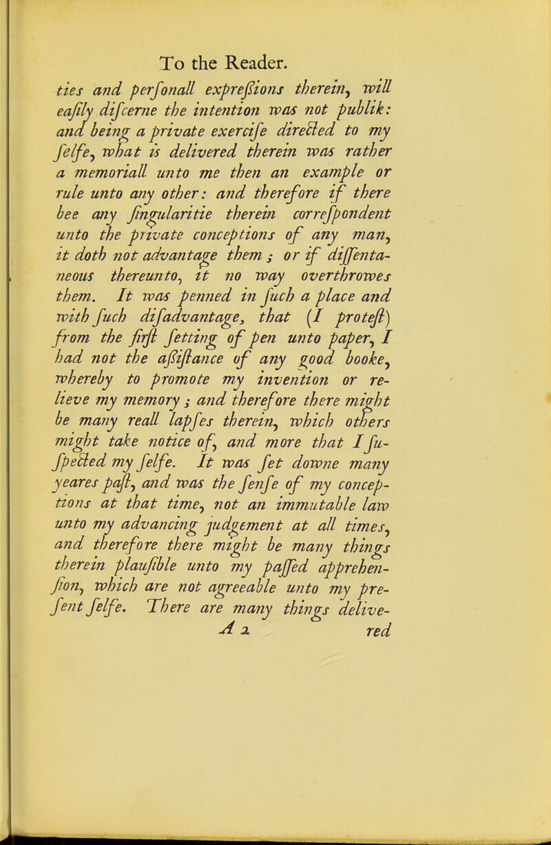 ties and perfonall exprefions therein^ will eafily difcerne the intention was not publik: ana being a private exercife direUed to my feife^ what is delivered therein was rather a memoriall unto me then an example or rule unto any other: and therefore if there bee any Jin^ularitie therein correfpondent unto the private conceptions of any man^ it doth not advantage them ; or if diffenta- neous thereunto^ tt no way overthrowes them. It was penned in fuch a place and with fuch difadvantage, that {I proteji) fi om the firfi fetting of pen unto paper^ I had not the afijiance of any good booke^ whereby to promote my invention or re- lieve my memory ; and therefore there might be many reall lapfes therein^ which others might take notice of and more that Ifu- fpe'tled my felfe. It was fet downe many yeares paftj and was the fenfe of my concep- tions at that time^ not an immutable law unto my advancing judgement at all times^ and therefore there might be many things therein plaufble unto my pajfed apprehen- fion^ which are not agreeable unto my pre- fent felfe. There are many things delive- ^ 2. red