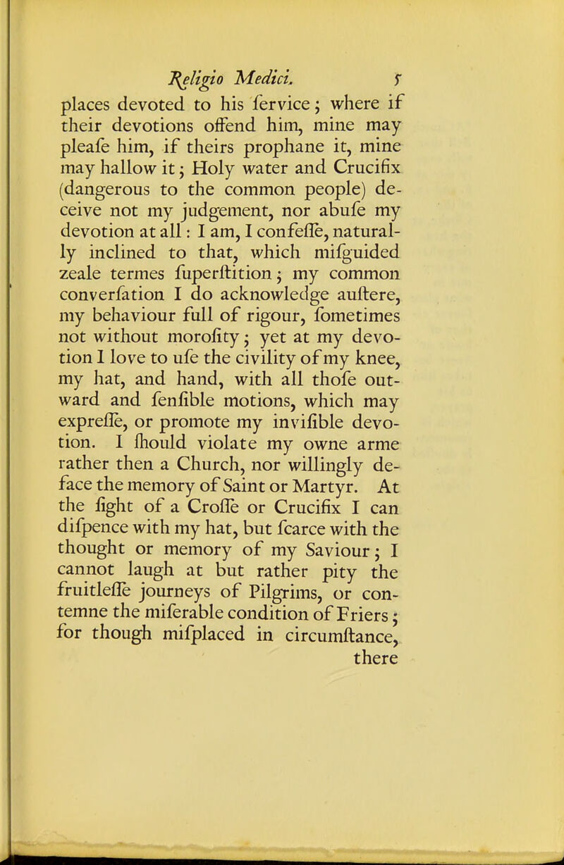 places devoted to his fervice; where if their devotions offend him, mine may pleafe him, if theirs prophane it, mine may hallow it j Holy water and Crucifix (dangerous to the common people) de- ceive not my judgement, nor abufe my devotion at all: I am, I confefle, natural- ly inclined to that, which milguided zeale termes fuperftition j my common converfation I do acknowledge auftere, my behaviour full of rigour, fometimes not without morofity • yet at my devo- tion 1 love to ufe the civility of my knee, my hat, and hand, with all thofe out- ward and fenfible motions, which may exprefle, or promote my invifible devo- tion. 1 fhould violate my owne arme rather then a Church, nor willingly de- face the memory of Saint or Martyr. At the fight of a Crofle or Crucifix I can difpence with my hat, but fcarce with the thought or memory of my Saviour j I cannot laugh at but rather pity the fruitlefle journeys of Pilgrims, or con- temne the miferable condition of Friers; for though mifplaced in circumftance,. there