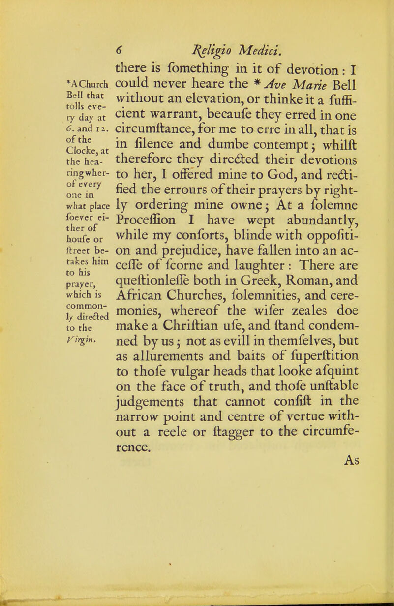 there is fomething in it of devotion: I *AChurch could never heare the * Ave Marie Bell foul' without an elevation, or thinke it a fuffi- ly da^at ^leut Warrant, becaufe they erred in one 6. and i z. circuiTiftance, for me to erre in all, that is Qo^kc at fiience and dumbe contempt; whilft the hca- therefore they directed their devotions ringwher- to hct, I offered mine to God, and redi- ^onJ'm^ fied the errours of their prayers by right- what place ly Ordering mine owne; At a folemne thero/^ ^ h^iWQ wept abundantly, houfe°or whilc my conforts, blinde with oppofiti- iheet be- on and prejudice, have fallen into an ac- to^ii^s ^^^ fcorne and laughter : There are prayer, queftionleflc both in Greek, Roman, and which is African Churches, folemnities, and cere- common- fnQjjieg whereof the wifer zeales doe 1/ directed • i • r in j j to the make a Chriltian ule, and ftand condem- rirgin. ned by us; not as evill in themfelves, but as allurements and baits of fuperftition to thofe vulgar heads that looke afquint on the face of truth, and thofe unftable judgements that cannot confift in the narrow point and centre of vertue with- out a reele or ftagger to the circumfe- rence. As