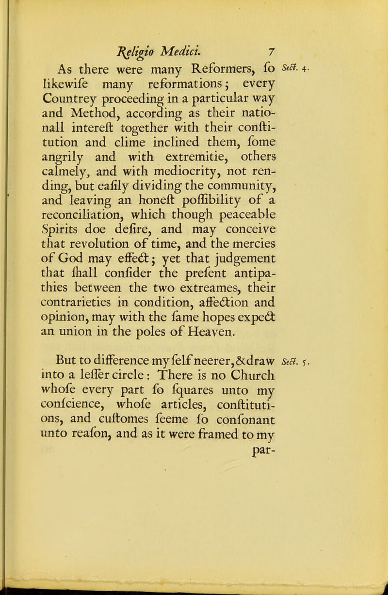 As there were many Reformers, fo SeEi. 4. likewife many reformations j every Countrey proceeding in a particular way and Method, according as their natio- nall intereft together with their confti- tution and clime inclined them, fbme angrily and with extremitie, others calmely, and with mediocrity, not ren- ding, but eafily dividing the community, and leaving an honeft poflibility of a reconciliation, which though peaceable Spirits doe defire, and may conceive that revolution of time, and the mercies of God may efFed:; yet that judgement that ftiall conlider the prefent antipa- thies between the two extreames, their contrarieties in condition, affedtion and opinion, may with the fame hopes expedt an union in the poles of Heaven. But to difference my felf neerer,&draw SeB. <;. into a lefler circle: There is no Church whofe every part fo fquares unto my confcience, whofe articles, conftituti- ons, and cuftomes feeme fb confonant unto reafon, and as it were framed to my par-