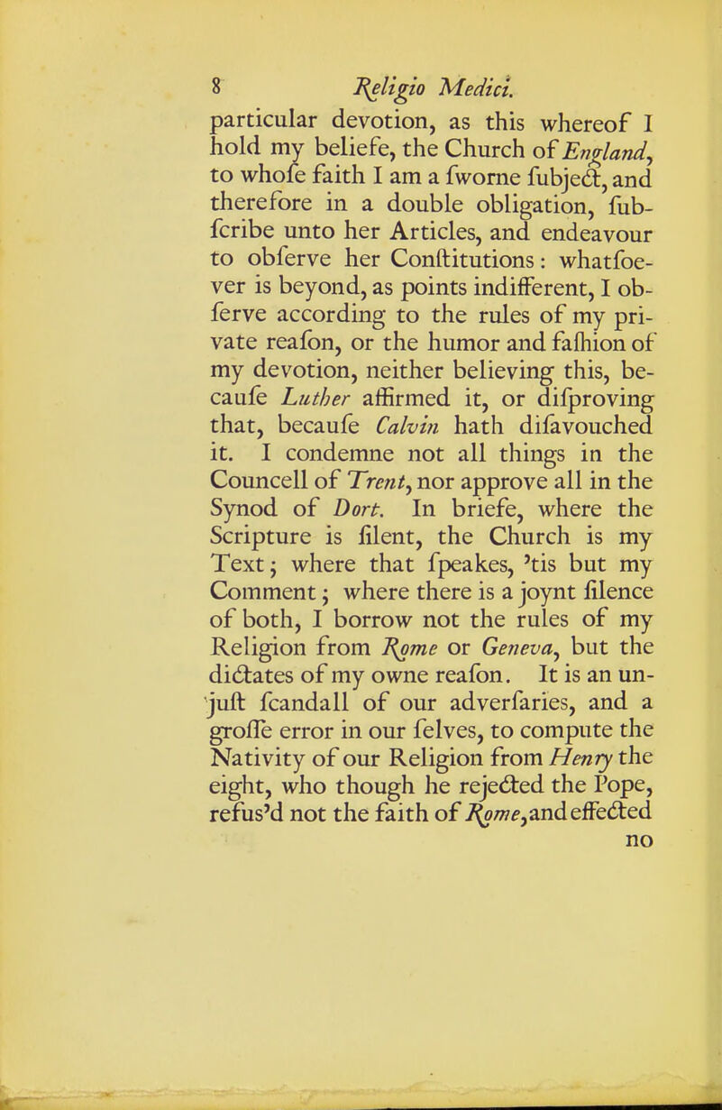 particular devotion, as this whereof I hold my beliefe, the Church of England., to whole faith I am a fworne fubjed, and therefore in a double obligation, fub- fcribe unto her Articles, and endeavour to obferve her Conftitutions: whatfoe- ver is beyond, as points indifferent, I ob- ferve according to the rules of my pri- vate reafon, or the humor and fafliion of my devotion, neither believing this, be- caufe Luther affirmed it, or dilproving that, becaufe Calvin hath difavouched it. I condemne not all things in the Councell of Trent^ nor approve all in the Synod of Dort. In briefe, where the Scripture is lilent, the Church is my Text J where that fpeakes, 'tis but my Comment; where there is a joynt filence of both, I borrow not the rules of my Religion from l{ome or Geneva., but the didiates of my owne reafon. It is an un- Juft fcandall of our adverfaries, and a grofle error in our felves, to compute the Nativity of our Religion from Henry the eight, who though he rejed:ed the Pope, refus'd not the faith of ^w^,andeffeded no