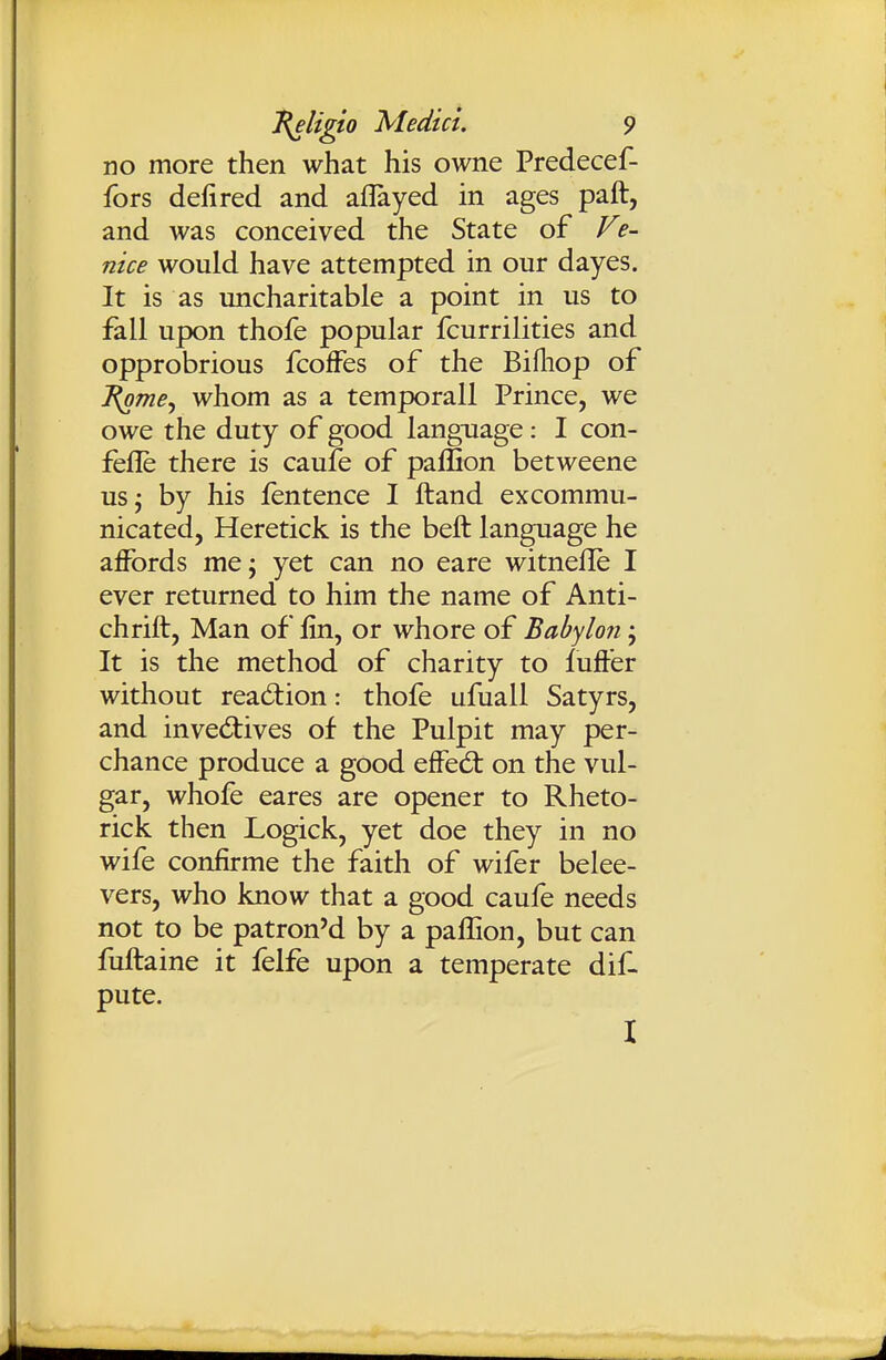no more then what his owne Predecef- fors defired and aflayed in ages paft, and was conceived the State of P^e- nice would have attempted in our dayes. It is as imcharitable a point in us to fall upon thofe popular fcurrilities and opprobrious fcoffes of the Bifliop of J^mej whom as a temporall Prince, we owe the duty of good language: I con- fefle there is caufe of pallion betweene us^ by his fentence I ftand excommu- nicated, Heretick is the beft language he affords me; yet can no eare witnelle I ever returned to him the name of Anti- chrift, Man of fin, or whore of Babylon; It is the method of charity to fuffer without readiion: thofe ufuall Satyrs, and inved:ives of the Pulpit may per- chance produce a good effed: on the vul- gar, whofe eares are opener to Rheto- rick then Logick, yet doe they in no wife confirme the faith of wifer belee- vers, who know that a good caufe needs not to be patron'd by a pallion, but can fuftaine it felfe upon a temperate dif- pute. 1