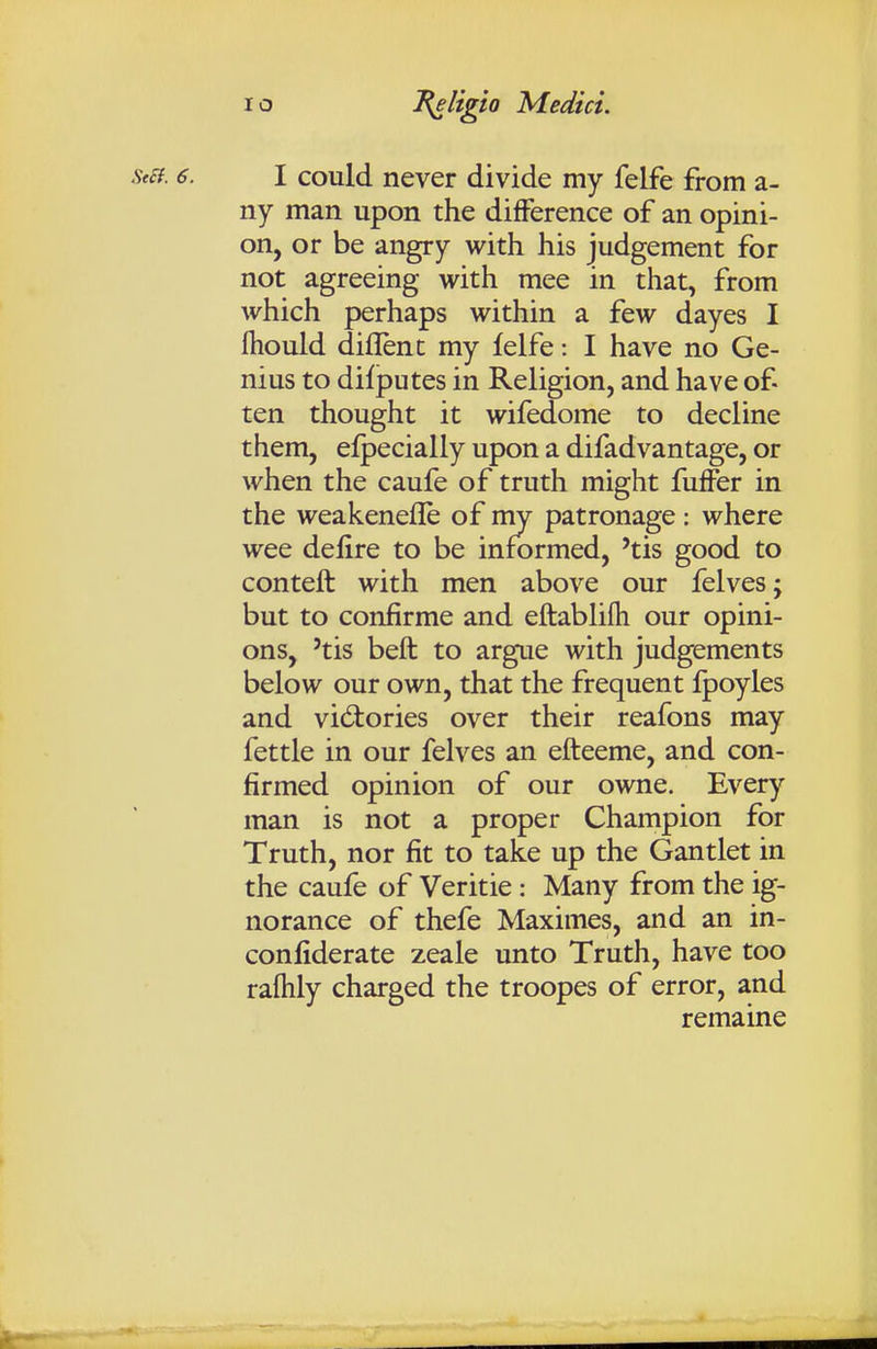 st£f. 6. I could never divide my felfe from a- ny man upon the difference of an opini- on, or be angry with his judgement for not agreeing with mee in that, from which perhaps within a few dayes I fliould diflent my felfe: I have no Ge- nius to difputes in Religion, and have of- ten thought it wifedome to decline them, efpecially upon a difadvantage, or when the caufe of truth might fuffer in the weakenefle of my patronage ; where wee delire to be informed, 'tis good to conteft with men above our felves; but to confirme and eftablifh our opini- ons, 'tis beft to argue with judgements below our own, that the frequent fpoyles and vidiories over their reafons may fettle in our felves an efteeme, and con- firmed opinion of our owne. Every man is not a proper Champion for Truth, nor fit to take up the Gantlet in the caufe of Veritie: Many from the ig- norance of thefe Maximes, and an in- confiderate zeale unto Truth, have too raftily charged the troopes of error, and remaine