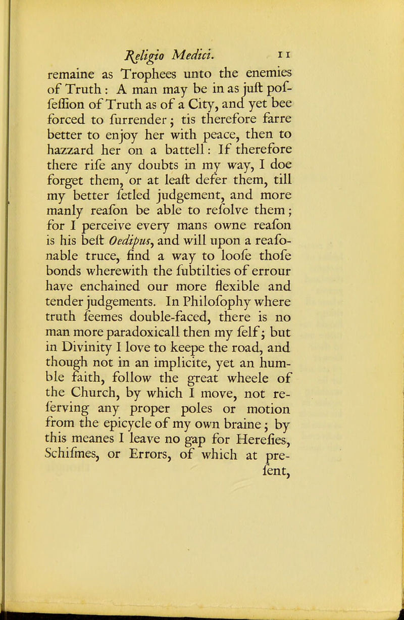 remaine as Trophees unto the enemies of Truth : A man may be in as iuft pof- feffion of Truth as of a City, and yet bee forced to furrender; tis therefore farre better to enjoy her with peace, then to hazzard her on a battell: If therefore there rife any doubts in my way, I doe forget them, or at leaft defer them, till my better jfetled judgement, and more manly reafbn be able to refolve them; for I perceive every mans owne realbn is his beft Oedipus^ and will upon a reafo- nable truce, find a way to loofe thofe bonds wherewith the fubtilties of errour have enchained our more flexible and tender judgements. In Philofophy where truth leemes double-faced, there is no man more paradoxicall then my felf; but in Divinity I love to keepe the road, and though not in an implicite, yet an hum- ble faith, follow the great wheele of the Church, by which I move, not re- I'erving any proper poles or motion from the epicycle of my own braine ^ by this meanes I leave no gap for Herelies, Schifmes, or Errors, of which at pre- fent,