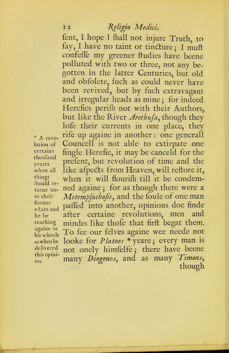 fent, I hope I ftiall not injure Truth, to fay, I have no taint or tindure; I muft confefle my greener ftudies have beene polluted with two or three, not any be- gotten in the latter Centuries, but old and obfolete, fuch as could never have been revived, but by fuch extravagant and irregular heads as mine; for indeed Herelies perifli not with their Authors, but like the River Arethuja^ though they lofe their currents in one place, they * A revo- ^^^^ ^^P ^g^i^^ auothcr: one generall lution of Councell is not able to extirpate one f d Herefie, it may be canceld for the ycarcs prcfeut, but rcvolutiou of time and the when all like afpedts from Heaven, will reftore it, when it will flourifh till it be condem- Ihould re- , . ^ i i i turnc un- ^cd agamc; tor as though there were a to rheir Metempjuchojis^ and the foule of one man d™rand P^fl^d into another, opinions doe finde he be after certaine revolutions, men and teaching mindcs like thofe that firft begat them. hfsThooL To fee our felves agame wee neede not aswhcnhe looke for Platoes *yearej every man is delivered j^q|. oncly himfclfc J there have beene t^^isopini- j^^j^y Diogenes^ and as many Timons^ though