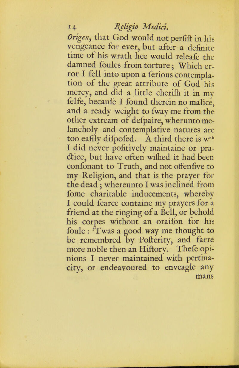 Origen^ that God would not perfift in his vengeance for ever, but after a definite time of his wrath hee would releafe the damned foules from torture j Which er- ror I fell into upon a ferious contempla- tion of the great attribute of God his mercy, and did a little cherifti it in my felfe, becaufe I found therein no malice, and a ready weight to fway me from the other extream of delpaire, wherunto me- lancholy and contemplative natures are too eafily difpofed. A third there is w^* I did never politively maintaine or pra- d:ice, but have often wilhed it had been confonant to Truth, and not ofFenfive to my Religion, and that is the prayer for the dead j whereunto I was inclined from fome charitable inducements, whereby I could fcarce containe my prayers for a friend at the ringing of a Bell, or behold his corpes without an oraifon for his foule: 'Twas a good way me thought to be remembred by Pofterity, and farre more noble then an Hiftory. Thefe opi- nions I never maintained with pertina- city, or endeavoured to enveagle any mans