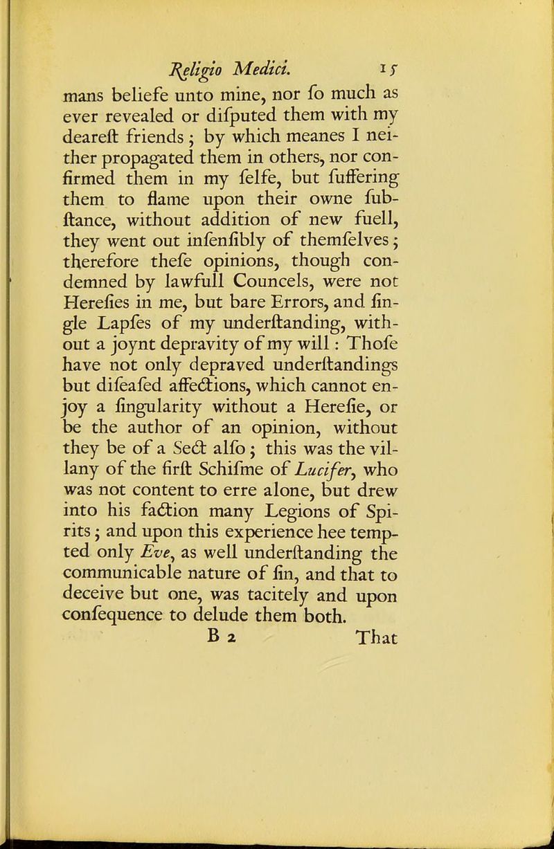 l^U^o Medici. mans beliefe unto mine, nor fo much as ever revealed or difputed them with my deareft friends ; by which meanes I nei- ther propagated them in others, nor con- firmed them in my felfe, but fufFering them to flame upon their owne fub- ftance, without addition of new fuell, they went out infenfibly of themfelves; therefore thefe opinions, though con- demned by lawfull Councels, were not Herefies in me, but bare Errors, and iin- gle Lapfes of my underftanding, with- out a joynt depravity of my will: Thofe have not only depraved underftandings but difealed afFed:ions, which cannot en- joy a fingularity without a Herelie, or be the author of an opinion, without they be of a Sed: alfo; this was the vil- lany of the firft Schifme of Lucifer^ who was not content to erre alone, but drew into his fad:ion many Legions of Spi- rits J and upon this experience hee temp- ted only Eve^ as well underftanding the communicable nature of lin, and that to deceive but one, was tacitely and upon confequence to delude them both. B 2 That