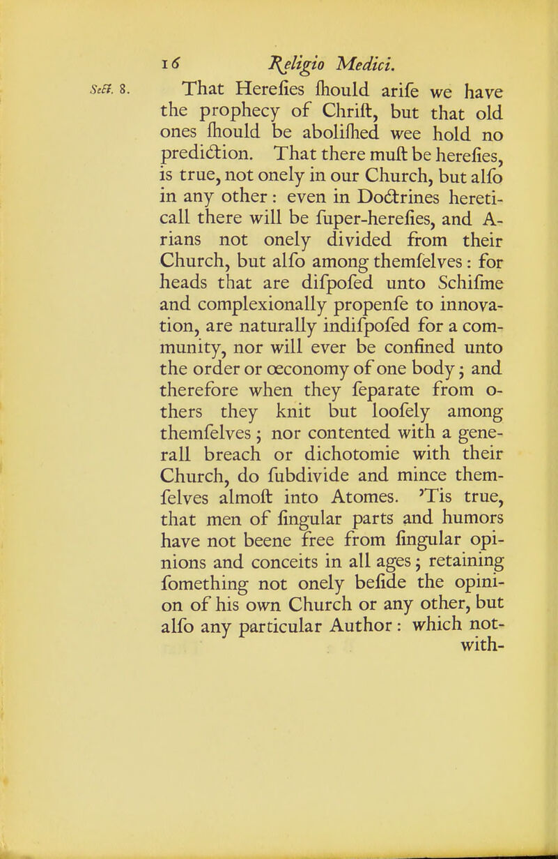 StEi. 8. That Herefies fhould arife we have the prophecy of Chrift, but that old ones fhould be aboliflied wee hold no predidion. That there muft be herefies, is true, not onely in our Church, but alfo in any other : even in Dodtrines hereti- call there will be fuper-herefies, and A- rians not onely divided from their Church, but alfo among themfelves: for heads that are difpofed unto Schifme and complexionally propenfe to innova- tion, are naturally indifpofed for a com- munity, nor will ever be confined unto the order or ceconomy of one body j and therefore when they feparate from o- thers they knit but loofely among themfelves; nor contented with a gene- rail breach or dichotomie with their Church, do fubdivide and mince them- felves almoft into Atomes. 'Tis true, that men of fingular parts and humors have not beene free from fingular opi- nions and conceits in all ages; retaining fomething not onely befide the opini- on of his own Church or any other, but alfo any particular Author : which not- with-