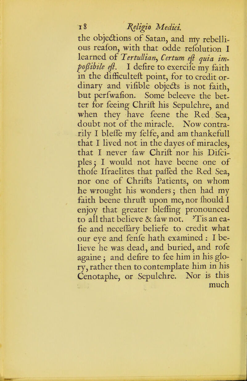 the objedions of Satan, and my rebelli- ous reafon, with that odde refolution I learned of TertuUian^ Certum ejl quia im- poj^ibile efi. I delire to exercife my faith in the difficulteft point, for to credit or- dinary and vilible objedts is not faith, but perfwalion. Some beleeve the bet- ter for feeing Chrift his Sepulchre, and when they have feene the Red Sea, doubt not of the miracle. Now contra- rily I blefle my felfe, and am thankefull that I lived not in the dayes of miracles, that I never faw Chrift nor his Difci- ples; I would not have beene one of thofe Ifraelites that pafled the Red Sea, nor one of Chrifts Patients, on whom he wrought his wonders; then had my faith beene thruft upon me, nor ftiould I enjoy that greater bleffing pronounced to all that believe & faw not. 'Tis an ea- iie and neceflary beliefe to credit what our eye and fenfe hath examined : I be- lieve he was dead, and buried, and rofe againe; and delire to fee him in his glo- ry, rather then to contemplate him in his Cenotaphe, or Sepulchre. Nor is this much