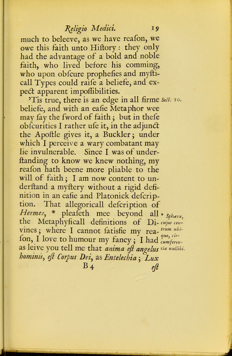 much to beleeve, as we have reafon, we owe this faith unto Hiftory: they only had the advantage of a bold and noble faith, who lived before his comming, who upon obfcure prophefies and myfti- call Types could raife a beliefe, and ex- pert apparent impoffibilities. 'Tis true, there is an edge in all firme Se£i. no. beliefe, and with an ealie Metaphor wee may fay the fword of faith; but in thefe obfcurities I rather ufe it, in the adjuncSt the Apoftle gives it, a Buckler; under which I perceive a wary combatant may lie invulnerable. Since I was of under- ftanding to know we knew nothing, my reafon hath beene more pliable to the will of faith; I am now content to un- derftand a myftery without a rigid defi- nition in an eafie and Platonick defcrip- tion. That allegoricall defcription of Hermes^ * pleafeth mee beyond all * s^h^^^i, the Metaphyficall definitions of Di- cwjjw cm- vines; where I cannot fatisfie my rea- 'f^' fon, I love to humour my fancy; I had '^^mjZn- as leive you tell me that anima efl angelus hominisy efi Corpus Dei^ as Entelechia; Lux B4 ejl