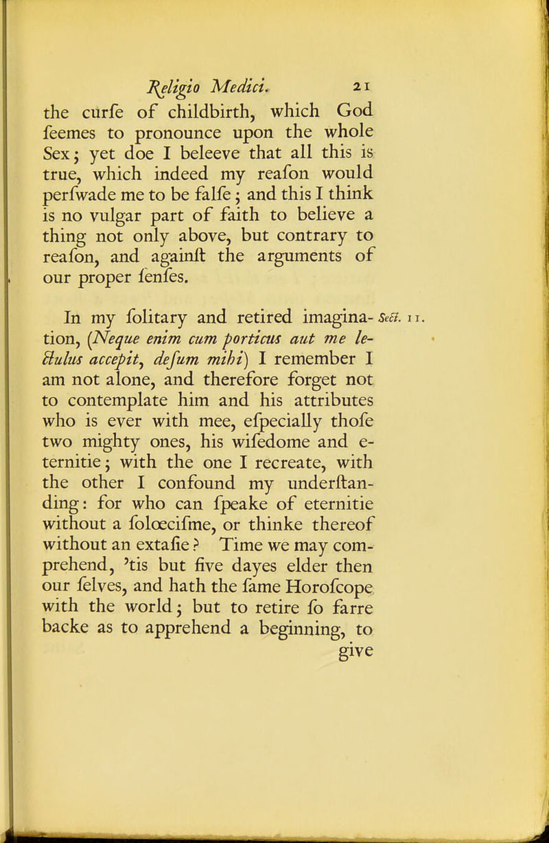 the curfe of childbirth, which God feemes to pronounce upon the whole Sex; yet doe I beleeve that all this is true, which indeed my reafon would perfwade me to be falfe; and this I think is no vulgar part of faith to believe a thing not only above, but contrary to reafon, and againlt the arguments of our proper ienfes. In my folitary and retired imagina-5e tion, {Neque enim cum porticus aut me le- Bulus accepit^ defum mihi) I remember I am not alone, and therefore forget not to contemplate him and his attributes who is ever with mee, efpecially thofe two mighty ones, his wifedome and e- ternitie; with the one I recreate, with the other I confound my underftan- ding: for who can fpeake of eternitie without a foloecifme, or thinke thereof without an extalie > Time we may com- prehend, 'tis but five dayes elder then our ielves, and hath the fame Horofcope, with the world; but to retire fo farre backe as to apprehend a beginning, to give