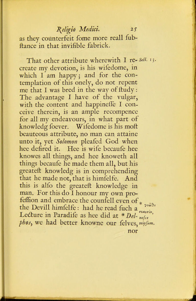 as they counterfeit fome more reall fub- llance in that invilible fabrick. That other attribute wherewith I re--^^^- 13- create my devotion, is his wifedome, in which I am happy j and for the con- templation of this onely, do not repent me that I was bred in the way of ftudy: The advantage I have of the vulgar, with the content and happinefle I con- ceive therein, is an ample recompence for all my endeavours, in what part of knowledg foever. Wifedome is his moft beauteous attribute, no man can attaine unto it, yet Solomon pleafed God when hee delired it. Hee is wife becaufe hee knowes all things, and hee knoweth all things becaufe he made them all, but his greateft knowledg is in comprehending that he made not, that is himfelfe. And this is alfo the greateft knowledge in man. For this do I honour my own pro- feffion and embrace the counlell even of ^ the Devill himfelfe: had he read fuch a J^f' Ledure in Paradife as hee did at * Dei- ^1/^'' phof, we had better knowne our felves, teipfum. nor