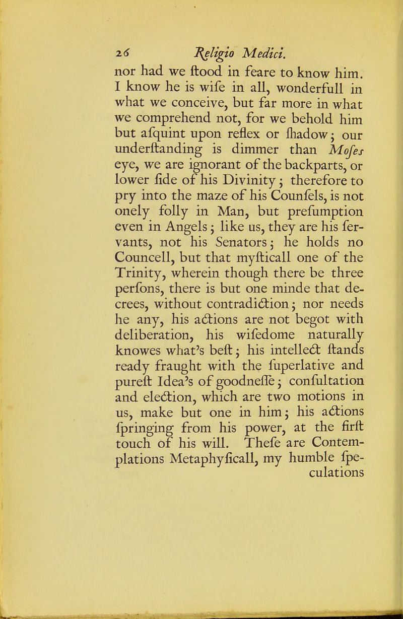 nor had we flood in feare to know him. I know he is wife in all, wonderfull in what we conceive, but far more in what we comprehend not, for we behold him but afquint upon reflex or fliadow; our underftanding is dimmer than Mofes eye, we are ignorant of the backparts, or lower fide of his Divinity; therefore to pry into the maze of his Counfels, is not onely folly in Man, but prefumption even in Angels; like us, they are his fer- vants, not his Senators \ he holds no Councell, but that myfticall one of the Trinity, wherein though there be three perfons, there is but one minde that de- crees, without contradidiion; nor needs he any, his actions are not begot with deliberation, his wifedome naturally knowes what's belt j his intelled: ftands ready fraught with the liiperlative and pureft Idea's of goodnefle j confultation and election, which are two motions in us, make but one in him; his actions fpringing from his power, at the firlt touch of his will. Thefe are Contem- plations Metaphyficall, my humble fpe- culations