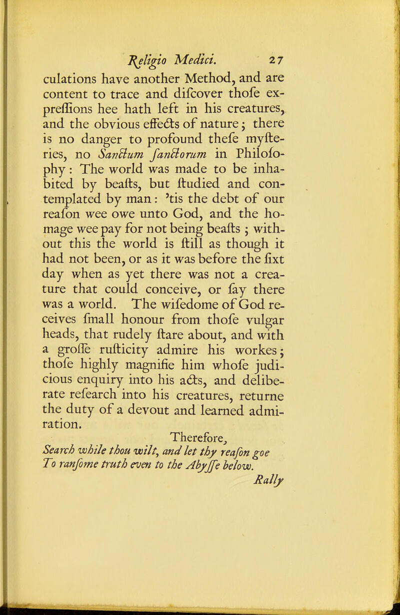 culations have another Method, and are content to trace and difcover thofe ex- preffions hee hath left in his creatures, and the obvious effed:s of nature; there is no danger to profound thefe myfte- ries, no SanSlum fanBomm in Philofo- phy: The world was made to be inha- bited by beafts, but ftudied and con- templated by man: 'tis the debt of our reafon wee owe unto God, and the ho- mage wee pay for not being beafts ; with- out this the world is ftill as though it had not been, or as it was before the jfixt day when as yet there was not a crea- ture that could conceive, or fay there was a world. The wifedome of God re- ceives fmall honour from thofe vulgar heads, that rudely ftare about, and with a grofle rufticity admire his workes; thofe highly magnifie him whofe judi- cious enquiry into his adts, and delibe- rate refearch into his creatures, returne the duty of a devout and learned admi- ration. Therefore^ Search while thou uoilt, and let thy reafon goe To ranfome truth even to the Abyjfe belovo. Rally