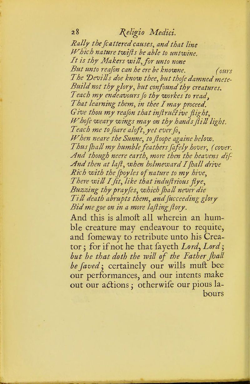 Rally the fcatteredcauses^ and that line fVhich nature twijis be able to untwine. It is thy Makers voiU^for unto none But unto reafon can he ere he knovone. (ours The T>evills doe know thee, hut thoje damned mete- Build not thy glory, hut confound thy creatures. Teach my endeavours jo thy uoorkes to read. That learning them, in thee I may proceed. Give thou my reafon that injiru^iveflight, JVhofe weary wings may on thy handsJiill light. Teach me to foare aloft,yet everfo, fVhen neare the Sunne, toftoope againe helow. Thusjhall my humhlefeathersfafely hover, (cover. And though neere earth, more then the heavens dif- ./Ind then at laji, when holmewardIfhall drive Rich with thefpoyles of nature to my hive. There will I ft, like that induftrious flye. Buzzing thy prayfes, which fiaU never die Till death ahrupts them, and fuccceding glory Bid me goe on in a more lafingftory. And this is almoft all wherein an hum- ble creature may endeavour to requite, and fomeway to retribute unto his Crea- tor ; for if not he that fayeth Lord., Lord-., hut he that doth the will of the Father fhalL he faved j certainely our wills muft: bee our performances, and our intents make out our ad:ions ^ otherwife our pious la- bours