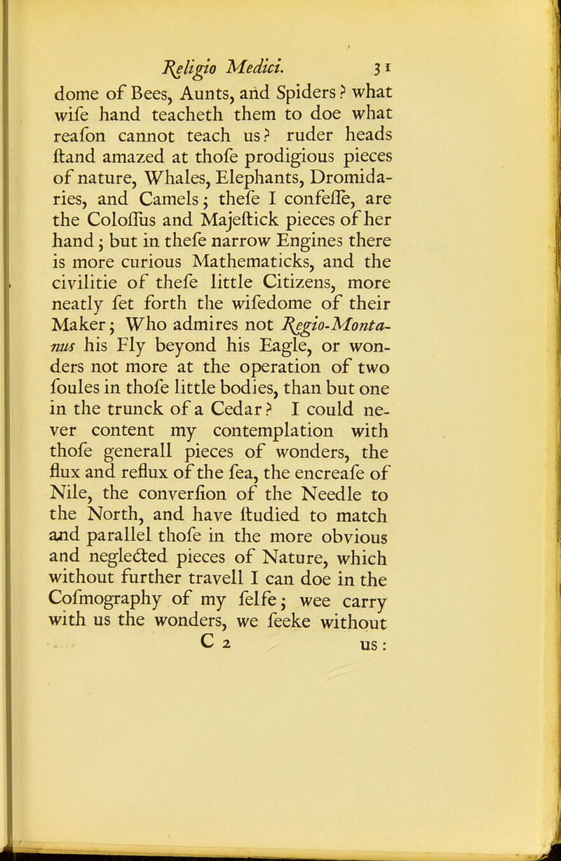 dome of Bees, Aunts, arid Spiders ? what wife hand teacheth them to doe what reafon cannot teach us? ruder heads ftand amazed at thofe prodigious pieces of nature. Whales, Elephants, Dromida- ries, and Camels; thefe I confefle, are the Colofliis and Majeftick pieces of her hand; but in thefe narrow Engines there is more curious Mathematicks, and the civilitie of thefe little Citizens, more neatly fet forth the wifedome of their Maker; Who admires not l^gio-Monta- nus his Fly beyond his Eagle, or won- ders not more at the operation of two foules in thofe little bodies, than but one in the trunck of a Cedar > I could ne- ver content my contemplation with thofe generall pieces of wonders, the flux and reflux of the fea, the encreafe of Nile, the converlion of the Needle to the North, and have fliudied to match and parallel thofe in the more obvious and negleded pieces of Nature, which without further travell I can doe in the Cofmography of my felfe; wee carry with us the wonders, we feeke without C 2 us :