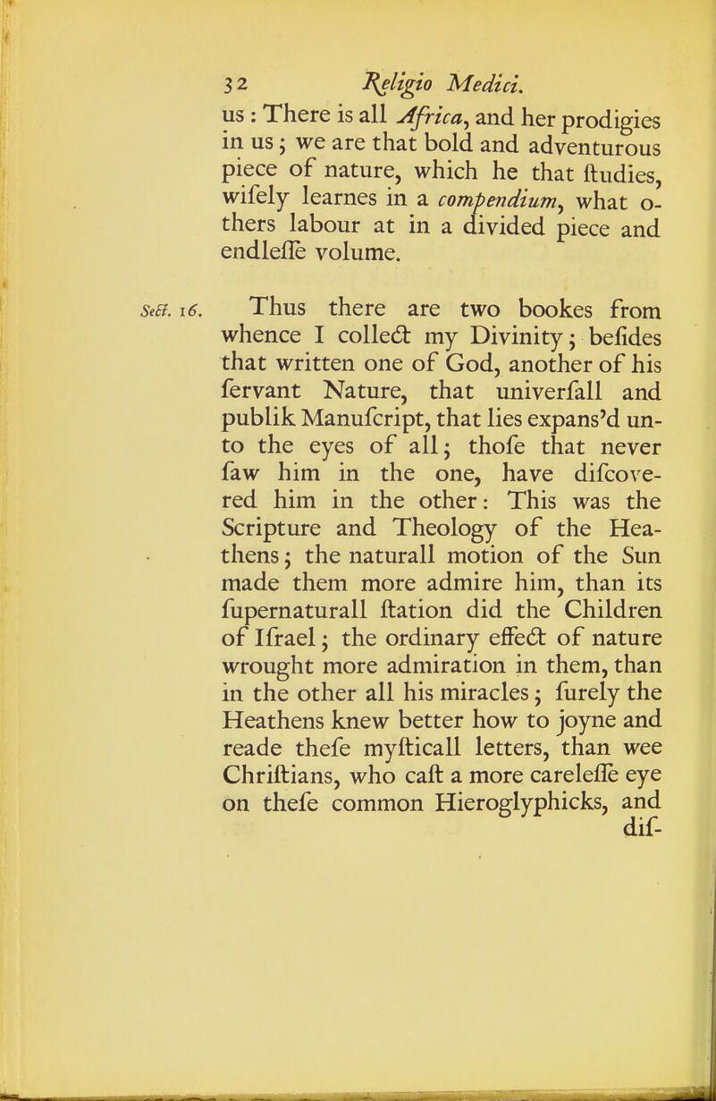 us : There is all Africa^ and her prodigies in us J we are that bold and adventurous piece of nature, which he that ftudies, wifely learnes in a compendium^ what o- thers labour at in a divided piece and endlefle volume. Se£f. i6. Thus there are two bookes from whence I colled: my Divinity; belides that written one of God, another of his fervant Nature, that univerfall and publik Manufcript, that lies expans'd un- to the eyes of all; thofe that never faw him in the one, have difcove- red him in the other: This was the Scripture and Theology of the Hea- thens ; the naturall motion of the Sun made them more admire him, than its fupernaturall ftation did the Children of Ifrael; the ordinary efFed: of nature wrought more admiration in them, than in the other all his miracles; furely the Heathens knew better how to joyne and reade thefe myfticall letters, than wee Chriftians, who caft a more carelefle eye on thefe common Hieroglyphicks, and