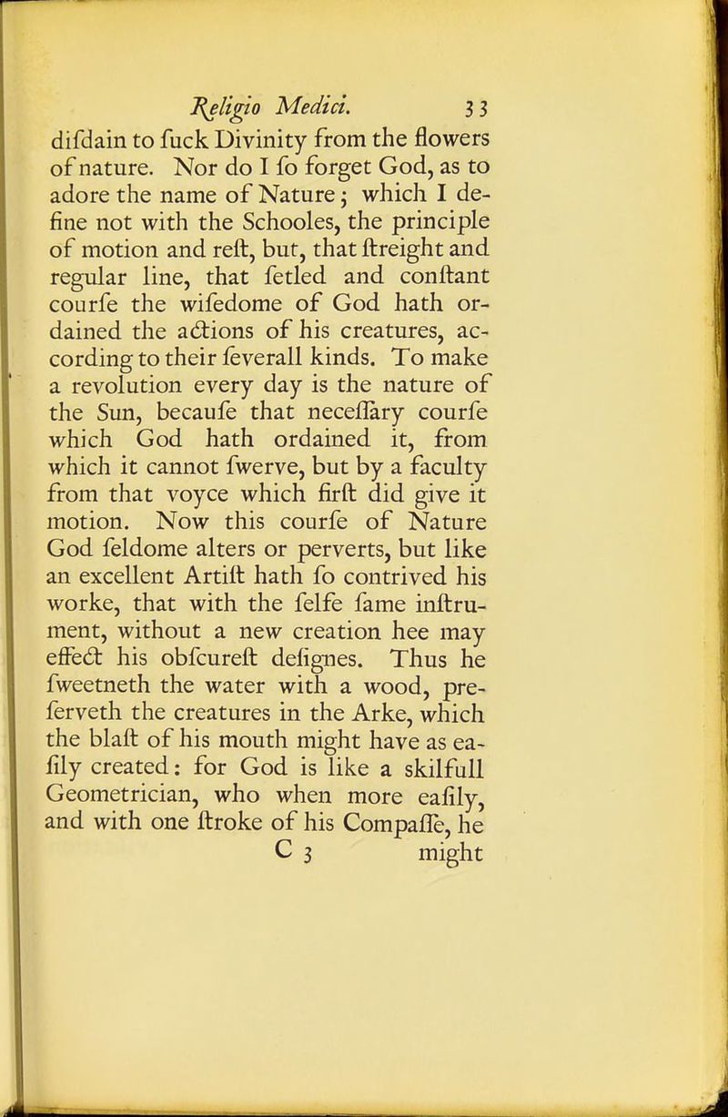 difdain to fuck Divinity from the flowers of nature. Nor do I fo forget God, as to adore the name of Nature j which I de- fine not with the Schooles, the principle of motion and reft, but, that ftreight and regular line, that fetled and conftant courfe the wifedome of God hath or- dained the ad:ions of his creatures, ac- cording to their feverall kinds. To make a revolution every day is the nature of the Sun, becaufe that neceflary courfe which God hath ordained it, from which it cannot fwerve, but by a faculty from that voyce which firft did give it motion. Now this courfe of Nature God feldome alters or perverts, but like an excellent Artiit hath fo contrived his worke, that with the felfe fame inftru- ment, without a new creation hee may effed: his obfcureft defignes. Thus he fweetneth the water with a wood, pre- ferveth the creatures in the Arke, which the blaft of his mouth might have as ea- fily created: for God is like a skilfull Geometrician, who when more eafily, and with one ilroke of his Compafle, he C 3 might