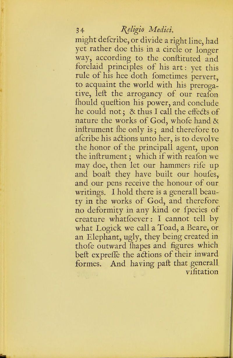 might defcribe, or divide a right line, had yet rather doe this in a circle or longer way, according to the conftituted and forelaid principles of his art: yet this rule of his hee doth fometimes pervert, to acquaint the world with his preroga- tive, left the arrogancy of our reaion fhould queftion his power, and conclude he could not; & thus I call the efFedts of nature the works of God, whofe hand & inftrument fhe only is j and therefore to afcribe his ad:ions unto her, is to devolve the honor of the principall agent, upon the inftrument; which if with reafon we may doe, then let our hammers rife up and boaft they have built our houfes, and our pens receive the honour of our writings. I hold there is a genera 11 beau- ty in the works of God, and therefore no deformity in any kind or fpecies of creature whatfoever: I cannot tell by what Logick we call a Toad, a Beare, or an Elephant, ugly, they being created in thofe outward fhapes and figures which beft exprefle the adions of their inward formes. And having paft that generall vilitation