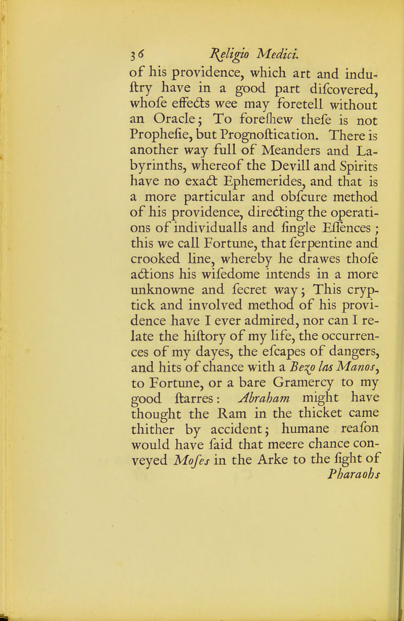 of his providence, which art and indu- ftry have in a good part difcovered, whofe efFeds wee may foretell without an Oracle; To forefliew thefe is not Prophelie, but Prognoftication. There is another way full of Meanders and La- byrinths, whereof the Devill and Spirits have no exadt Ephemerides, and that is a more particular and obfcure method of his providence, directing the operati- ons of individualls and lingle Eflences; this we call Fortune, that ferpentine and crooked line, whereby he drawes thofe adtions his wifedome intends in a more unknowne and fecret wayj This cryp- tick and involved method of his provi- dence have I ever admired, nor can I re- late the hiftory of my life, the occurren- ces of my dayes, the efcapes of dangers, and hits of chance with a Be^i^o las Manos^ to Fortune, or a bare Gramercy to my good ftarres: Abraham might have thought the Ram in the thicket came thither by accident; humane reafon would have faid that meere chance con- veyed Mofes in the Arke to the %ht of Pharaohs