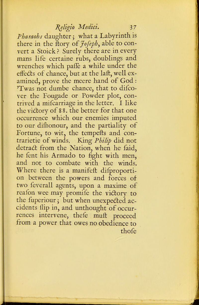 Pharaohs daughter; what a Labyrinth is there in the ftory of Jofeph^ able to con- vert a Stoick > Surely there are in every mans life certaine rubs, doublings and wrenches which pafle a while under the effects of chance, but at the laft, well ex- amined, prove the meere hand of God : 'Twas not dumbe chance, that to difco- ver the Fougade or Powder plot, con- trived a mifcarriage in the letter. I like the victory of 8 8. the better for that one occurrence which our enemies imputed to our diflionour, and the partiality of Fortune, to wit, the tempefts and con- trarietie of winds. King Philip did not detrad: from the Nation, when he faid, he fent his Armado to fight with men, and not to combate with the winds. Where there is a manifeft dilproporti- on between the powers and forces of two feverall agents, upon a maxime of reafon wee may promife the victory to the fuperiour; but when unexpedled ac- cidents flip in, and unthought of occur- rences intervene, thefe muft proceed from a power that owes no obedience to thofe