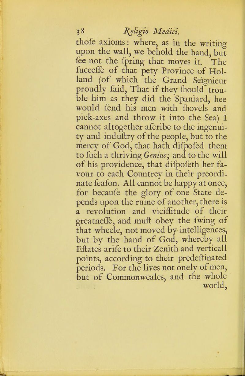 thofe axioms: where, as in the writing upon the wall, we behold the hand, but fee not the fpring that moves it. The fuccefle of that pety Province of Hol- land (of which the Grand Seignieur proudly faid, That if they fhould trou- ble him as they did the Spaniard, hee would fend his men with fliovels and pick-axes and throw it into the Sea) I cannot altogether afcribe to the ingenui- ty and induftry of the people, but to the mercy of God, that hath difpofed them to fuch a thriving Genius; and to the will of his providence, that difpofeth her fa- vour to each Countrey in their preordi- nate feafon. All cannot be happy at once, for becaufe the glory of one State de- pends upon the ruine of another, there is a revolution and viciffitude of their greatnefle, and muft obey the fwing of that wheele, not moved by intelligences, but by the hand of God, whereby all Eftates arife to their Zenith and verticall points, according to their predeftinated periods. For the lives not onely of men, but of Commonweales, and the whole world,