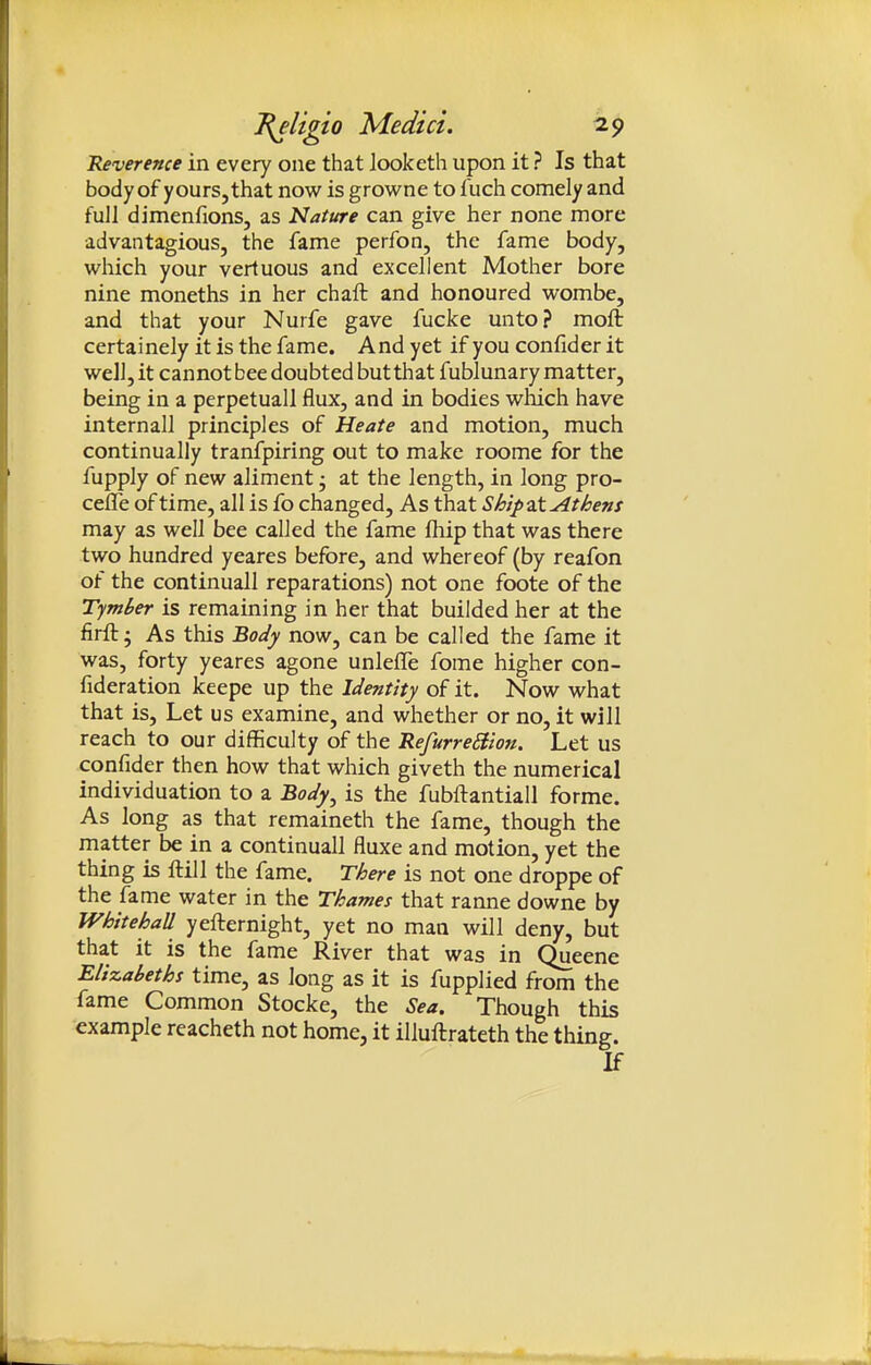 Reverence in every one that Jooketh upon it ? Is that body of yours, that now is growne to fuch comely and full dimenfions, as Nature can give her none more advantagious, the fame perfon, the fame body, which your vertuous and excellent Mother bore nine moneths in her chaft and honoured wombe, and that your Nurfe gave fucke unto? moft certainely it is the fame. And yet if you confider it well, it cannot bee doubted butthat fublunary matter, being in a perpetual! flux, and in bodies which have internall principles of Heate and motion, much continually tranfpiring out to make roome for the fupply of new aliment; at the length, in long pro- cefle of time, all is fo changed. As that Ship at Athens may as well bee called the fame fliip that was there two hundred yeares before, and whereof (by reafon of the continuall reparations) not one foote of the Tymber is remaining in her that builded her at the firft; As this Body now, can be called the fame it was, forty yeares agone unlefle fome higher con- fideration keepe up the Identity of it. Now what that is. Let us examine, and whether or no, it will reach to our difficulty of the RefurreEiion. Let us confider then how that which giveth the numerical individuation to a Body^ is the fubftantiall forme. As long as that remaineth the fame, though the matter be in a continuall fluxe and motion, yet the thing is ftill the fame. There is not one droppe of the fame water in the Thames that ranne downe by Whitehall yefternight, yet no man will deny, but that it is the fame River that was in Queene Elizabeths time, as long as it is fupplied from the fame Common Stocke, the Sea. Though this example reacheth not home, it illuftrateth the thing. If
