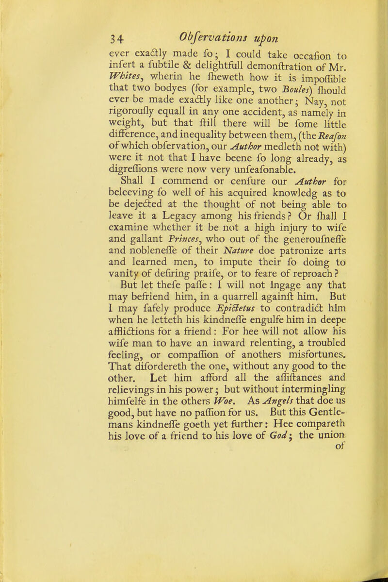 ever exadtly made fo; I could take occafion to infert a fubtile & delightful! demonftration of Mr. Whites^ wherin he fheweth how it is impoflible that two bodyes (for example, two Boules) fliould ever be made exactly like one another; Nay, not rigoroufly equal! in any one accident, as name'ly in weight, but that ftil! there will be fome little difference, and inequality between them, {th.t Reafo7i of which obfervation, our Author medleth not with) were it not that I have beene fo long already, as digreffions were now very unfeafonable. Shall I commend or cenfure our Author for beleeving fo well of his acquired knowledg as to be dejected at the thought of not being able to leave it a Legacy among his friends? Or fliall I examine whether it be not a high injury to wife and gallant Princes^ who out of the generoufnefle and nobleneffe of their Nature doe patronize arts and learned men, to impute their fo doing to vanity of defiring praife, or to feare of reproach ? But let thefe paffe: 1 will not ingage any that may befriend him, in a quarrell againft him. But 1 may fafely produce EpiBetus to contradict him ■when he letteth his kindnelTe engulfe him in deepe afflidtions for a friend: For hee will not allow his wife man to have an inward relenting, a troubled feeling, or compaflion of anothers misfortunes. That difordereth the one, without any good to the other. Let him afford all the afliilances and relievings in his power; but without intermingling himfelfe in the others Woe. As Angels that doe us good, but have no paffion for us. But this Gentle- mans kindnefle goeth yet further: Hee compareth his love of a friend to liis love of God', the union