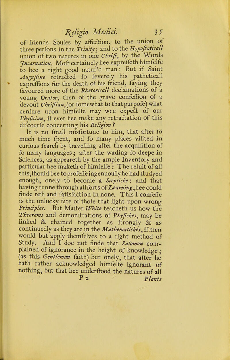 of friends Souks by afFedtion, to the union of three perfons in the Trinity, and to the Hypofiaticall union of two natures in one Chrifi, by the Words Jncamation. Moft certainely hee exprefleth himfelfe to bee a right good natur'd man: But if Saint uiugufiine retraced fo feverely his patheticall expreflions for the death of liis friend, faying they favoured more of the Rhetoricall declamations of a young Orator, then of the grave confeffion of a devout Chriftian^ipx fomewhat to thatpurpofe) what cenfure upon himfelfe may wee exped of our Phyfician, if ever hee make any retraftation of this difcourfe concerning his Religion ? It is no fmall misfortune to him, that after fo much time fpent, and fo many places vifited in curious fearch by travelling after the acquifition of fo many languages • after the wading fo deepe in Sciences, as appeareth by the ample Inventory and particular hee maketh of himfelfe ; The refult of all thiSjfliould bee toprofeffeingenuoufly he had ftudyed enough, onely to become a Scepticke: and that having runne through allforts of Learningyhee could finde reft and fatis^dion in none. This I confefle is the unlucky fate of thofe that light upon wrong Principles. But Mafter White teacheth us how the Theorems and demonftrations of Fhyfickes, may be linked & chained together as ftrongly & as continuedJy as they are in the Mathematickes, if men would but apply themfelves to a right method of Study. And I doe not finde that Salomon com- plained of ignorance in the height of knowledge ; (as this Gentleman faith) but onely, that after he hath rather acknowledged himfelfe ignorant of nothing, but that hee underftood the natures of all Pi Plants