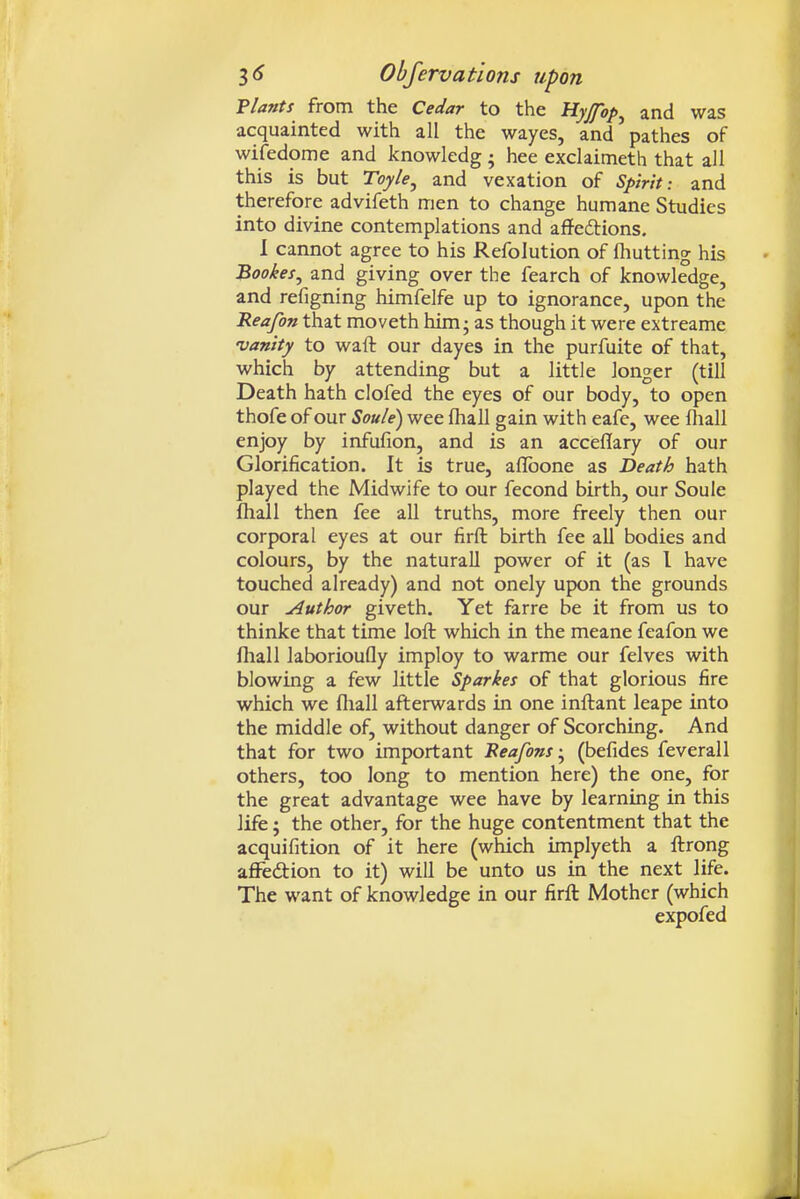 Vlants from the Cedar to the Uyjfop^ and was acquainted with all the wayes, and pathes of wifedome and knowledg • hee exclaimeth that all this is but Toyle^ and vexation of Spiritand therefore advifeth men to change humane Studies into divine contemplations and affeftions. 1 cannot agree to his Refolution of fliutting his Bookes^ and giving over the fearch of knowledge, and refigning himfelfe up to ignorance, upon the Reafon that moveth him; as though it were extreame ■vanity to waft our dayes in the purfuite of that, which by attending but a little longer (till Death hath clofed the eyes of our body, to open thofe of our Soule) wee fhall gain with eafe, wee fliall enjoy by infufion, and is an acceflary of our Glorification. It is true, aflbone as Death hath played the Midwife to our fecond birth, our Soule fliall then fee all truths, more freely then our corporal eyes at our firft birth fee all bodies and colours, by the natural! power of it (as I have touched already) and not onely upon the grounds our Author giveth. Yet farre be it from us to thinke that time loft which in the meane feafon we fliall laborioufly imploy to warme our felves with blowing a few little Sparkes of that glorious fire which we fliall afterwards in one inftant leape into the middle of, without danger of Scorching. And that for two important Beafons(befides feverall others, too long to mention here) the one, for the great advantage wee have by learning in this life; the other, for the huge contentment that the acquifition of it here (which implyeth a ftrong affedtion to it) will be unto us in the next life. The want of knowledge in our firft Mother (which expofed