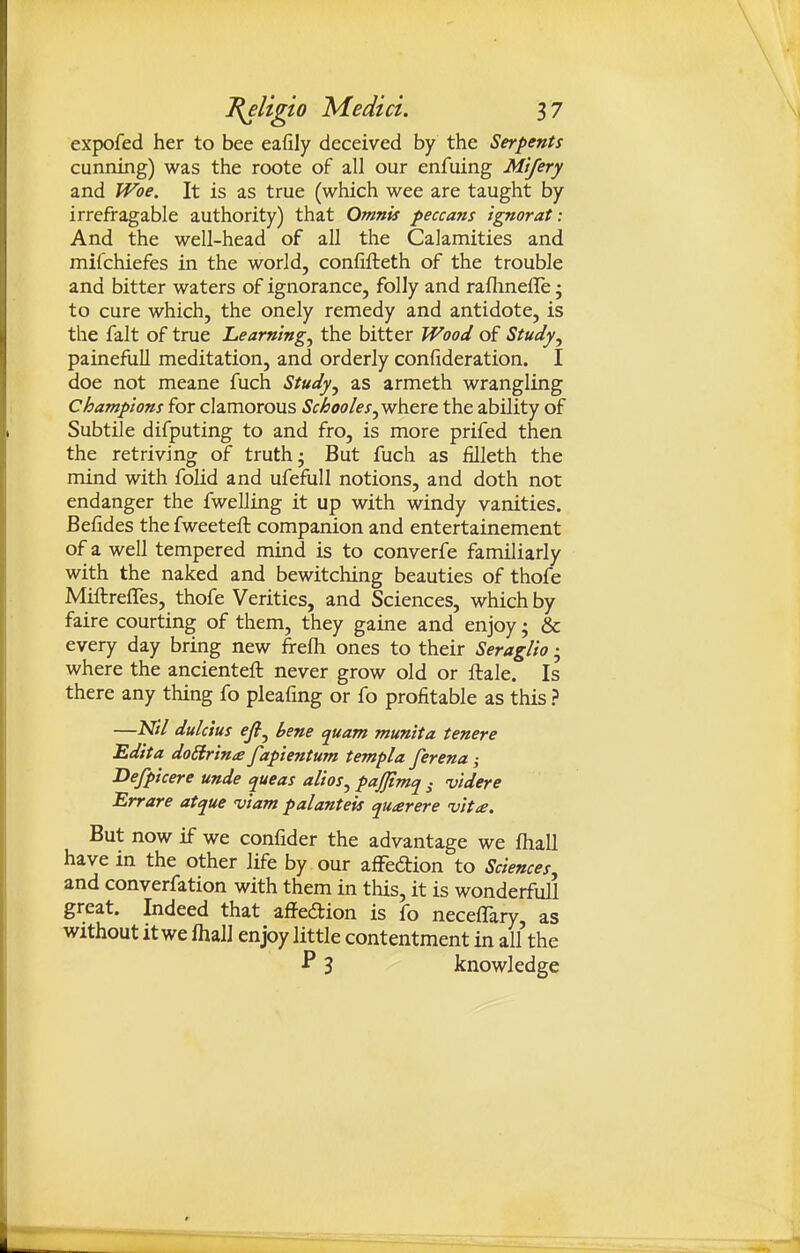 expofed her to bee eafily deceived by the Serpents cunning) was the roote of all our enfuing Mtfery and Woe. It is as true (which wee are taught by irrefragable authority) that Omnis peccans ignorat: And the well-head of all the Calamities and mifchiefes in the world, confifteth of the trouble and bitter waters of ignorance, folly and raflmefle • to cure which, the onely remedy and antidote, is the fait of true Learning^ the bitter Wood of Study^ painefull meditation, and orderly confideration. I doe not meane fuch Study^ as armeth wrangling Champions for clamorous Schooles^-whcre. the ability of Subtile difputing to and fro, is more prifed then the retriving of truth- But fuch as filleth the mind with folid and ufefull notions, and doth not endanger the fwelling it up with windy vanities. Befides the fweeteft companion and entertainement of a well tempered mind is to converfe familiarly with the naked and bewitching beauties of thofe Miftreffes, thofe Verities, and Sciences, which by faire courting of them, they gaine and enjoy; & every day bring new frefli ones to their Seraglio • where the ancienteft never grow old or ftale. Is there any thing fo pleafmg or fo profitable as this ? —Nil dulcius efiy bene quam munita tenere Edita doSirina fapientum templa ferena; Defpicere unde queas alios^ pajjimq ^ videre Errare attjue viam palanteis quarere vitte. But now if we confider the advantage we fhall have in the other life by our afFedion to Sciences, and converfation with them in this, it is wonderful! great. Indeed that affedion is fo neceflary as without it we fhalJ enjoy little contentment in all'the •P 3 knowledge