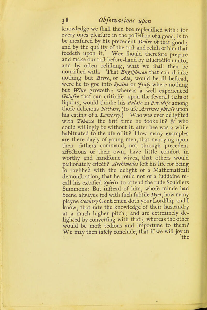 knowledge we fliall then bee repleniflied with: for every ones pleafure in the pofleflion of a good is to be meafured by his precedent Defire of that good ; and by the quality of the taft and relilh of him that feedeth upon it. Wee fhould therefore prepare and make our taft before-hand by afluefadlion unto, and by often relifhing, what we lhall then be nourilhed with. That Engltjhman that can drinke nothing but Beere^ or Ale^ would be ill beftead, were he to goe into Sfaine or Jtaly where nothing but Wine groweth: whereas a well experienced Go'mfre that can criticife upon the feverall tafts of liquors, would thinke his Talate in Faradife among thofe delicious NeBarSj (to ufe Aretinesphrafe upon his eating of a Lamprey.) Who was ever delighted with Tobacco the firft time he tooke it ? & who could willingly be without it, after hee was a while habituated to the ufe of it ? How many examples are there dayly of young men, that marrying upon their fathers command, not through precedent affedtions of their own, have little comfort in worthy and handfome wives, that others would paflionately efFeft ? Archimedes loft his life for being fo ravilhed with the delight of a Mathematical! demonftration, that he could not of a fuddaine re- call his extafied Spirits to attend the rude Souldiers Summons: But inftead of him, whofe minde had beene alwayes fed with fuch fubtile Dyet.^ how many playne Country Gentlemen doth your Lordfhip and I know, that rate the knowledge of their husbandry at a much higher pitch; and are extreamely de- lighted by converfmg with that; whereas the other would be moft tedious and importune to them? We may then fafely conclude, that if we will joy in
