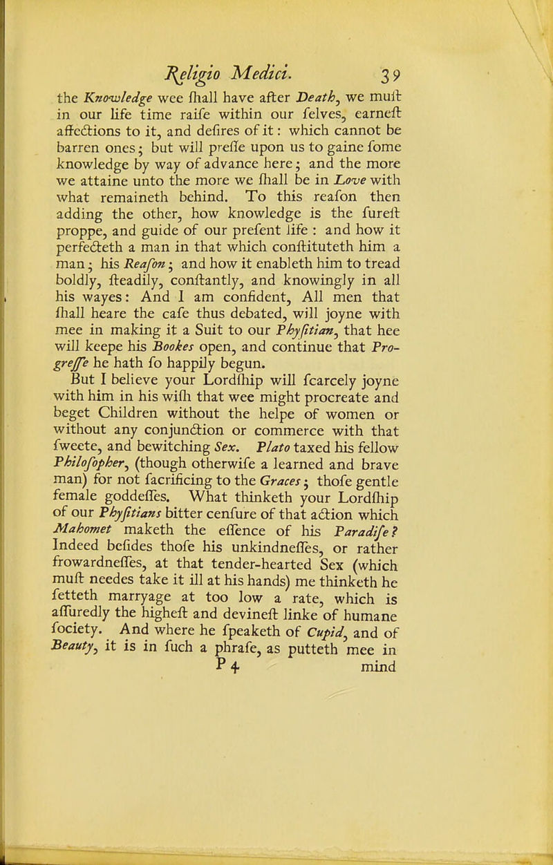 the Knowledge wee fliall have after Heathy we mull in our life time raife within our felves, earnell affcd:ions to it, and defires of it: which cannot be barren ones; but will prefle upon us to gaine fome knowledge by way of advance here; and the more we attaine unto the more we fliall be in Lo've with what remaineth behind. To this reafon then adding the other, how knowledge is the furell proppe, and guide of our prefent life : and how it perfedteth a man in that which conftituteth him a man; his Reafon • and how it enableth him to tread boldly, fteadily, conftantly, and knowingly in all his wayes: And I am confident. All men that fliall heare the cafe thus debated, will joyne with mee in making it a Suit to our Thyfitlan^ that hee will keepe his Bookes open, and continue that Pro- grejfe he hath fo happfly begun. But I believe your Lordfliip will fcarcely joyne with him in his wifli that wee might procreate and beget Children without the helpe of women or without any conjundion or commerce with that fweete, and bewitching Sex. Plato taxed his fellow Philofopher^ (though otherwife a learned and brave man) for not facrificing to the Graces ; thofe gentle female goddefles. What thinketh your Lordfliip of our Phyjitians bitter cenfure of that action which Mahomet maketh the eflence of his Paradife? Indeed befides thofe his unkindnefles, or rather frowardnefles, at that tender-hearted Sex (which muft needes take it ill at his hands) me thinketh he fetteth marryage at too low a rate, which is aflliredly the highefl: and devinefl: linke of humane fociety. And where he fpeaketh of Cupid^ and of Beauty^ it is in fuch a phrafe, as putteth mee in P 4 mind