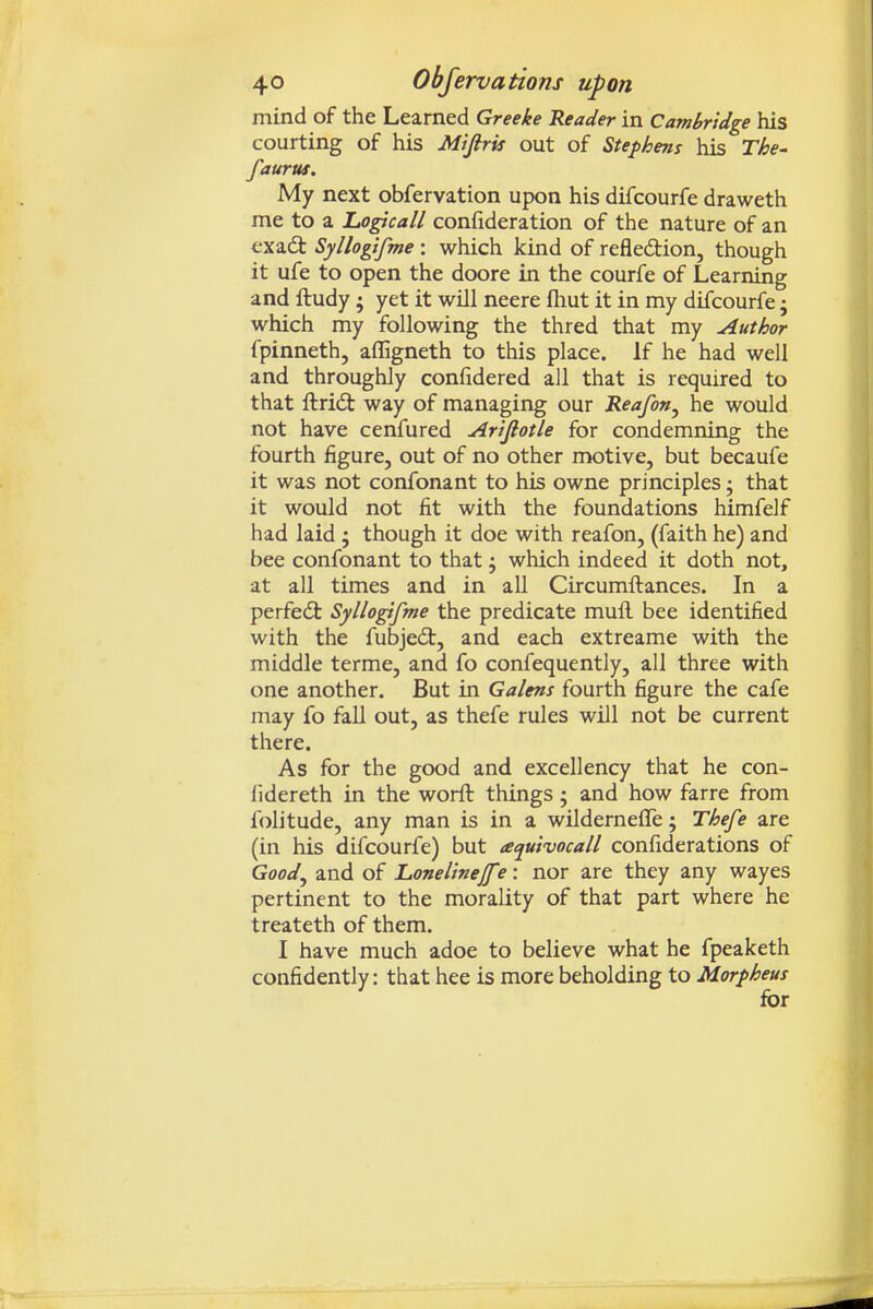 mind of the Learned Greeke Reader in Cambridge his courting of his Miftris out of Stephens his The- faurus. My next obfervation upon his difcourfe draweth me to a Logicall confideration of the nature of an exadt Syllogifme: which kind of refledtion, though it ufe to open the doore in the courfe of Learning and ftudy; yet it will neere fliut it in my difcourfe j which my following the thred that my Author fpinneth, afligneth to this place. If he had well and throughly conlidered all that is required to that ftridt way of managing our Reafon^ he would not have cenfured Artfiotle for condemning the fourth figure, out of no other motive, but becaufe it was not confonant to his owne principles; that it would not fit with the foundations himfelf had laid ; though it doe with reafon, (faith he) and bee confonant to that j which indeed it doth not, at all times and in all Circumftances. In a perfedt Syllo^fme the predicate mufl. bee identified with the fubjedt, and each extreame with the middle terme, and fo confequently, all three with one another. But in Galens fourth figure the cafe may fo fall out, as thefe rules will not be current there. As for the good and excellency that he con- fidereth in the worft things; and how farre from folitude, any man is in a wildernefle; Thefe are (in his difcourfe) but aquivocall confiderations of Good^ and of Lonelinejf ?: nor are they any wayes pertinent to the morality of that part where he treateth of them. I have much adoe to believe what he fpeaketh confidently: that hee is more beholding to Morpheus for