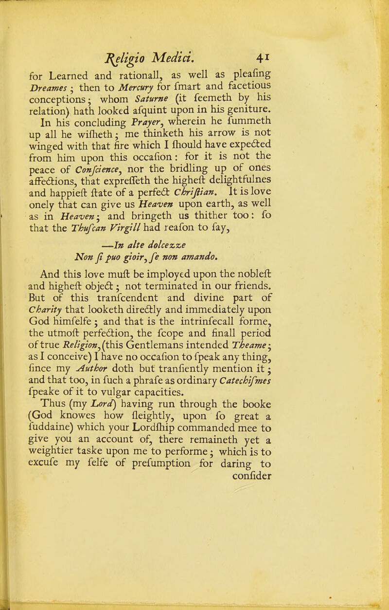 for Learned and rationall, as well as pleafing Dreames ; then to Mercury for fmart and facetious conceptions; whom Satume (it feemeth by his relation) hath looked afquint upon in his geniture. In his concluding Prayer, wherein he fummeth up all he wiflieth; me thinketh his arrow is not winged with that fire which I ftiould have expedted from him upon this occafion: for it is not the peace of Conjdence, nor the bridling up of ones afFedtions, that exprefleth the higheft delightfulnes and happieft ftate of a perfedt Chriftian. It is love onely that can give us Heaven upon earth, as well as in Heaven-, and bringeth us thither too: fo that the Thufcan Virpll had reafon to fay, —In alte dolcezze Non fi puo giotTjfe non amando. And this love mufl: be imployed upon the nobleft and higheft objedt; not terminated in our friends. But of this tranfcendent and divine part of charity that looketh diredtly and immediately upon God himfelfe ; and that is the intrinfecall forme, the utmoft perfection, the fcope and finall period of true Rellgion,{^\% Gentlemans intended Theame; as I conceive) I have no occafion to fpeak any thing, fince my Author doth but tranfiently mention it ; and that too, in fuch a phrafe as ordinary Catechifmes fpeake of it to vulgar capacities. Thus (my Lord) having run through the booke (God knowes how fleightly, upon fo great a iuddaine) which your Lordfliip commanded mee to give you an account of, there remaineth yet a weightier taske upon me to performe; which is to excufe my felfe of prefumption for daring to confider