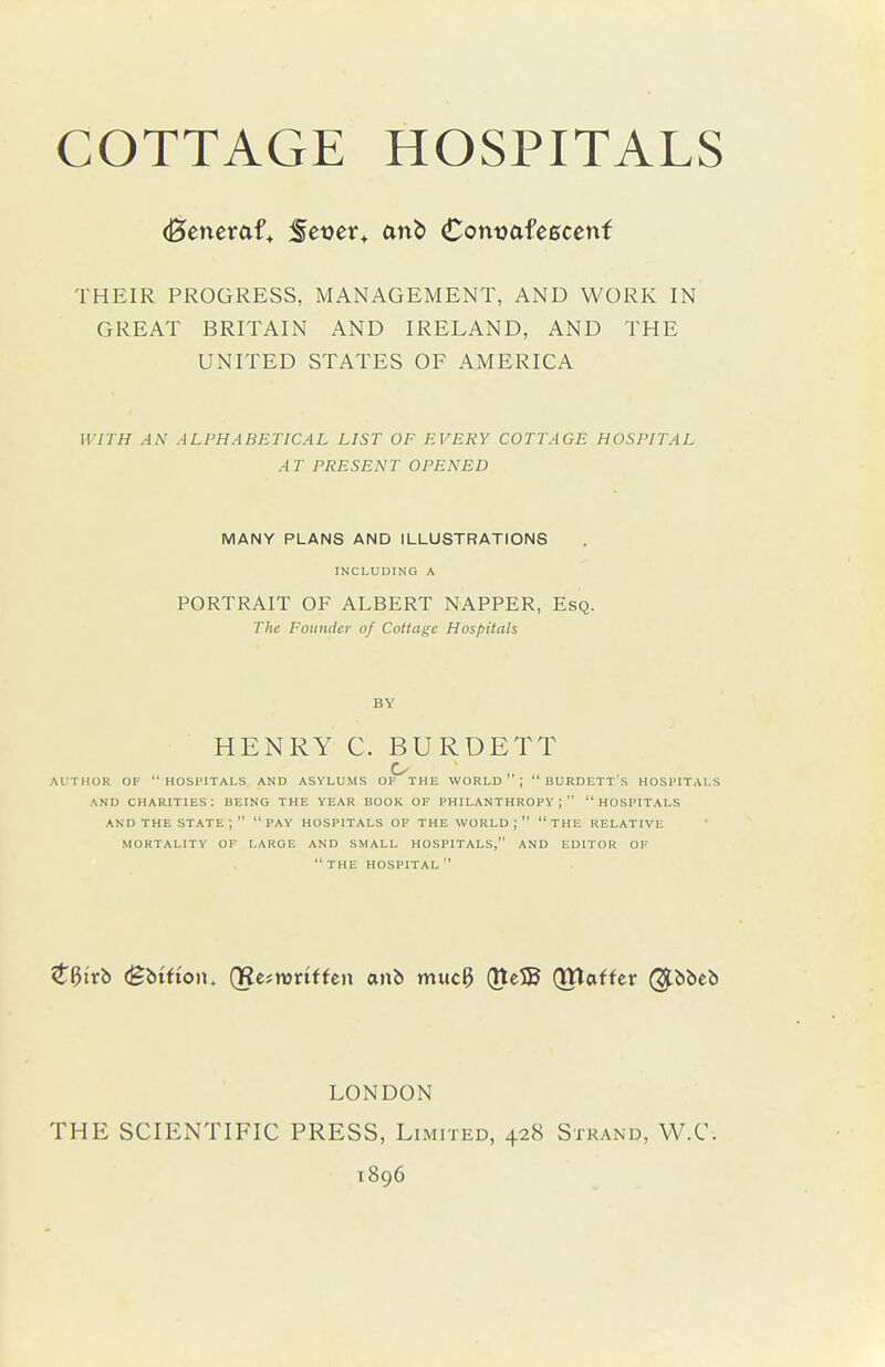 COTTAGE HOSPITALS (Beneraf, Set)er+ an^) ComoafcBcenf THEIR PROGRESS, MANAGEMENT, AND WORK IN GREAT BRITAIN AND IRELAND, AND THE UNITED STATES OF AMERICA WITH AN ALPHABETICAL LIST OF EVERY COTTAGE HOSPITAL AT PRESENT OPENED MANY PLANS AND ILLUSTRATIONS INCLUDING A PORTRAIT OF ALBERT NAPPER, Esq. The Founder of Cottage Hospitals BY HENRY C. BURDETT AUTHOR OF HOSPITALS AND ASYLUMS OF THE WORLD ; BURDETT S HOSPITALS AND charities: BEING THE YEAR BOOK OF PHILANTHROPY; HOSPITALS AND THE STATE ;  PAY HOSPITALS OF THE WORLD ;  THE RELATIVE MORTALITY OF LARGE AND SMALL HOSPITALS, AND EDITOR OF  THE HOSPITAL  t^itb (gbtfion. QRe^nsriffen anb muc3 Qte5B (THaffer (^bbcb LONDON THE SCIENTIFIC PRESS, Limited, 428 Strand, W.C. 1896