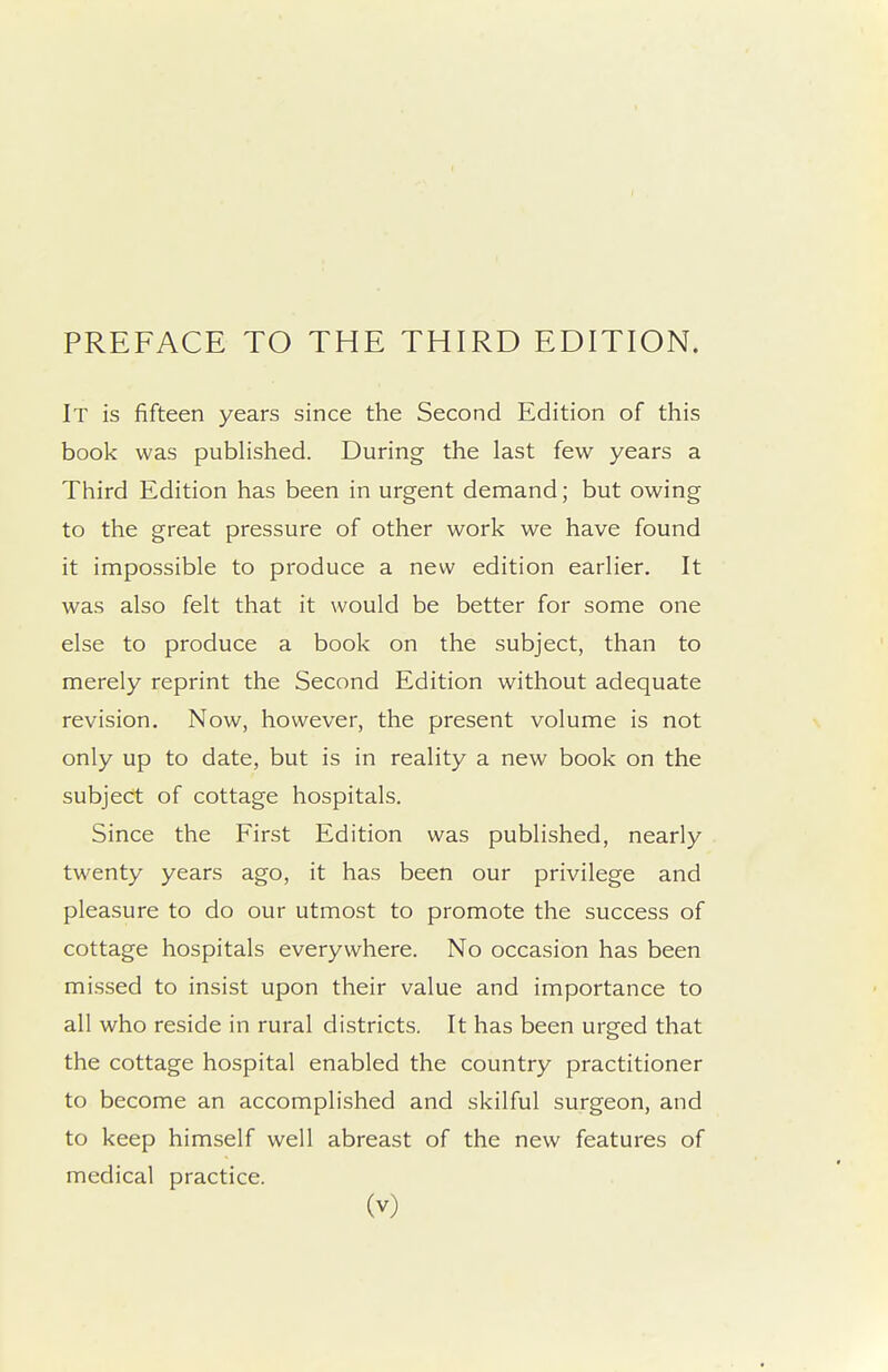 PREFACE TO THE THIRD EDITION. It is fifteen years since the Second Edition of this book was pubHshed. During the last few years a Third Edition has been in urgent demand; but owing to the great pressure of other work we have found it impossible to produce a new edition earlier. It was also felt that it would be better for some one else to produce a book on the subject, than to merely reprint the Second Edition without adequate revision. Now, however, the present volume is not only up to date, but is in reality a new book on the subject of cottage hospitals. Since the First Edition was published, nearly twenty years ago, it has been our privilege and pleasure to do our utmost to promote the success of cottage hospitals everywhere. No occasion has been missed to insist upon their value and importance to all who reside in rural districts. It has been urged that the cottage hospital enabled the country practitioner to become an accomplished and skilful surgeon, and to keep himself well abreast of the new features of medical practice.