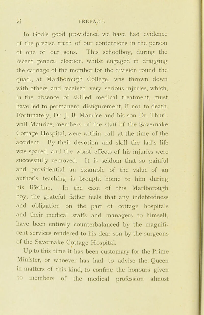 In God's good providence we have had evidence of the precise truth of our contentions in the person of one of our sons. This schoolboy, during the recent general election, whilst engaged in dragging the carriage of the member for the division round the quad., at Marlborough College, was thrown down with others, and received very serious injuries, which, in the absence of skilled medical treatment, must have led to permanent disfigurement, if not to death. Fortunately, Dr. J. B. Maurice and his son Dr. Thurl- wall Maurice, members of the staff of the Savernake Cottage Hospital, were within call at the time of the accident. By their devotion and skill the lad's life was spared, and the worst effects of his injuries were successfully removed. It is seldom that so painful and providential an example of the value of an author's teaching is brought home to him during his lifetime. In the case of this Marlborough boy, the grateful father feels that any indebtedness and obligation on the part of cottage hosjDitals and their medical staffs and managers to himself, have been entirely counterbalanced by the magnifi- cent services rendered to his dear son by the surgeons of the Savernake Cottage Hospital. Up to this time it has been customary for the Prime Minister, or whoever has had to advise the Queen in matters of this kind, to confine the honours given to members of the medical profession almost