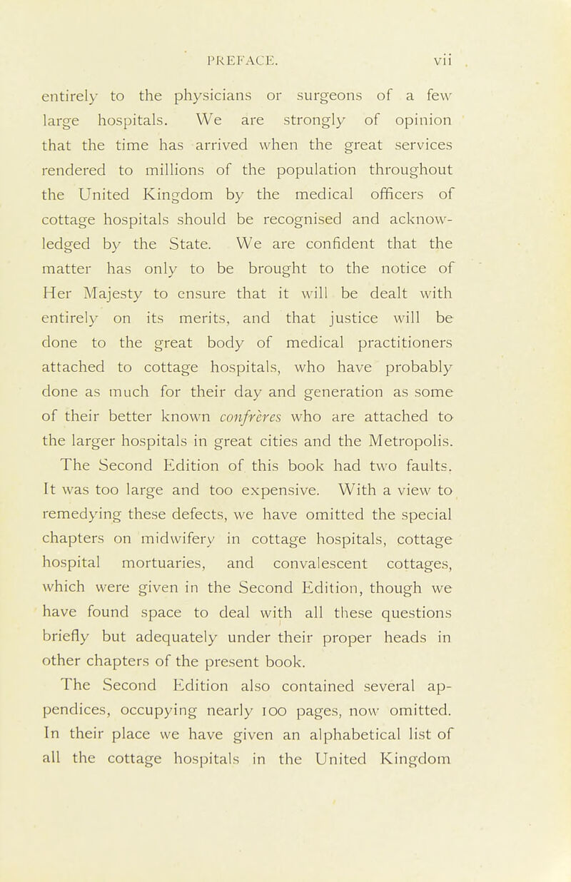 entirel)' to the physicians or surgeons of a few large hospitals. We are strongly of opinion that the time has arrived when the great services rendered to millions of the population throughout the United Kingdom by the medical officers of cottage hospitals should be recognised and acknow- ledged by the State. We are confident that the matter has only to be brought to the notice of Her Majesty to ensure that it will be dealt with entirely on its merits, and that justice will be done to the great body of medical practitioners attached to cottage hospitals, who have probably done as much for their day and generation as some of their better known confreres who are attached to the larger hospitals in great cities and the Metropolis. The Second Edition of this book had two faults. It was too large and too expensive. With a view to remedying these defects, we have omitted the special chapters on midwifery in cottage hospitals, cottage hospital mortuaries, and convalescent cottages, which were given in the Second Edition, though we have found space to deal with all these questions briefly but adequately under their proper heads in other chapters of the present book. The Second Edition also contained several ap- pendices, occupying nearly loo pages, now omitted. In their place we have given an alphabetical list of all the cottage hospitals in the United Kingdom
