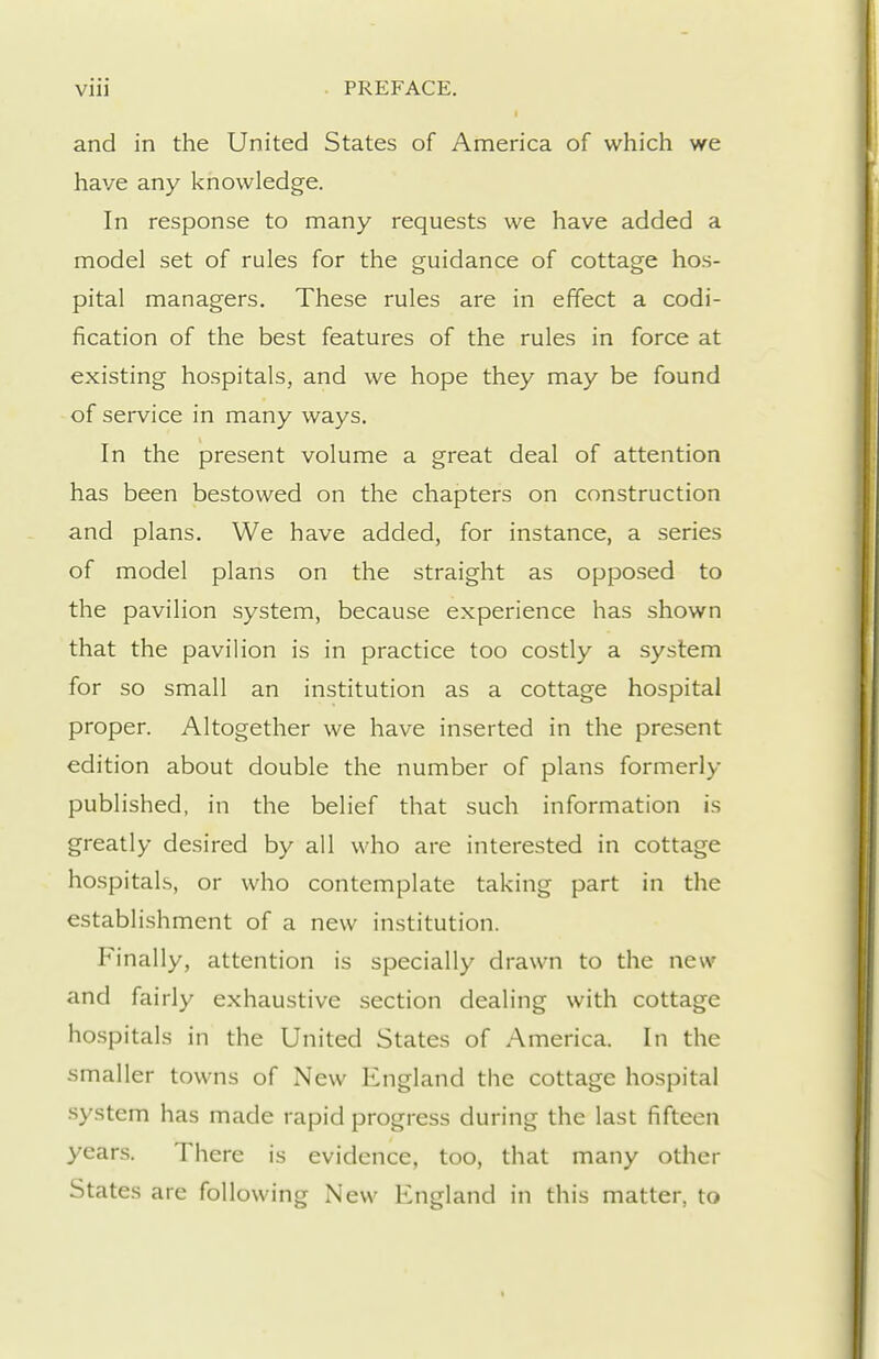 and in the United States of America of which we have any knowledge. In response to many requests we have added a model set of rules for the guidance of cottage hos- pital managers. These rules are in effect a codi- fication of the best features of the rules in force at existing hospitals, and we hope they may be found of service in many ways. In the present volume a great deal of attention has been bestowed on the chapters on construction and plans. We have added, for instance, a series of model plans on the straight as opposed to the pavilion system, because experience has shown that the pavilion is in practice too costly a system for so small an institution as a cottage hospital proper. Altogether we have inserted in the present edition about double the number of plans formerly published, in the belief that such information is greatly desired by all who are interested in cottage hospitals, or who contemplate taking part in the establishment of a new institution. Finally, attention is specially drawn to the new and fairly exhaustive section dealing with cottage hospitals in the United States of America. In the smaller towns of New England the cottage hospital system has made rapid progress during the last fifteen years. There is evidence, too, that many other States are following New England in this matter, to