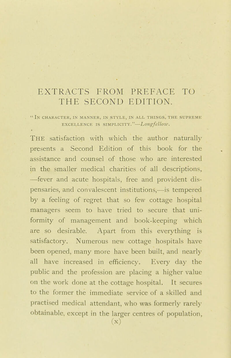 EXTRACTS FROM PREFACE TO THE SECOND EDITION. In character, in manner, in style, in all things, the supreme EXCELLENCE IS SIMPLICITY. LoilgfclloW. • The satisfaction with which the author naturally presents a Second Edition of this book for the assistance and counsel of those who are interested in the smaller medical charities of all descriptions, —fever and acute hospitals, free and provident dis- pensaries, and convalescent institutions,—is tempered by a feeling of regret that so few cottage hospital managers seem to have tried to secure that uni- formity of management and book-keeping which are so desirable. Apart from this everything is satisfactory. Numerous new cottage hospitals have been opened, many more have been built, and nearly all have increased in efficienc)-, ICvery daj- the public and the profe.ssion are placing a higher value on the work done at the cottage hospital. It .secures to the former the immediate service of a skilled and practi.sed medical attendant, who was formerl}' rareh- obtainable, except in the larger centres of population,