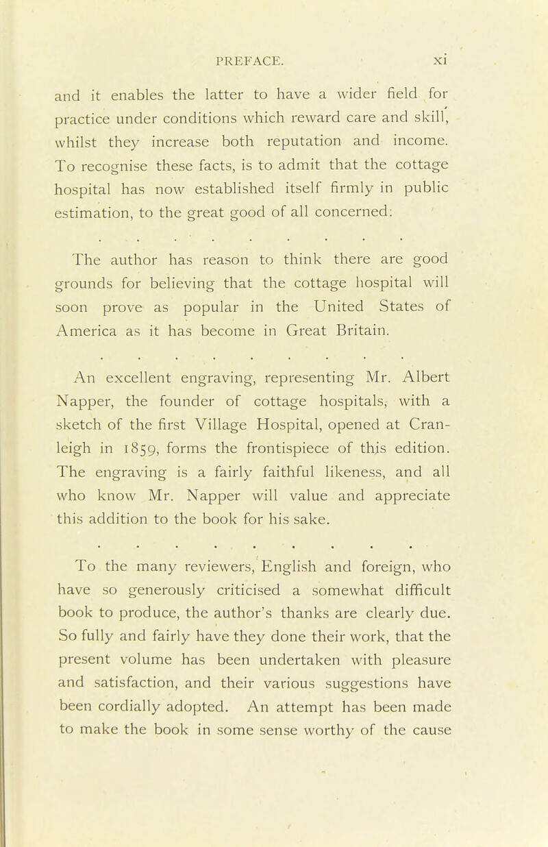 and it enables the latter to have a wider field for practice under conditions which reward care and skill, whilst they increase both reputation and income. To recognise these facts, is to admit that the cottage hospital has now established itself firmly in public estimation, to the great good of all concerned: The author has reason to think there are good grounds for believing that the cottage hospital will soon prove as popular in the United States of America as it has become in Great Britain. An excellent engraving, representing Mr. Albert Napper, the founder of cottage hospitals, with a sketch of the first Village Hospital, opened at Cran- leigh in 1859, forms the frontispiece of this edition. The engraving is a fairly faithful likeness, and all who know Mr. Napper will value and appreciate this addition to the book for his sake. To the many reviewers, English and foreign, who have so generously critici.sed a .somewhat difficult book to produce, the author's thanks are clearly due. So fully and fairly have they done their work, that the present volume has been undertaken with pleasure and satisfaction, and their various suggestions have been cordially adopted. An attempt has been made to make the book in some sense worthy of the cause