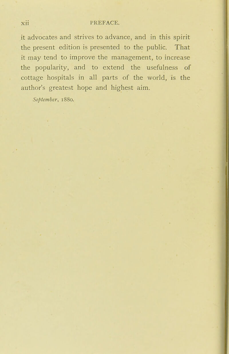 it advocates and strives to advance, and in this spirit the present edition is presented to the public. That it may tend to improve the management, to increase the popularity, and to extend the usefulness of cottage hospitals in all parts of the world, is the author's greatest hope and highest aim. September, 1880.