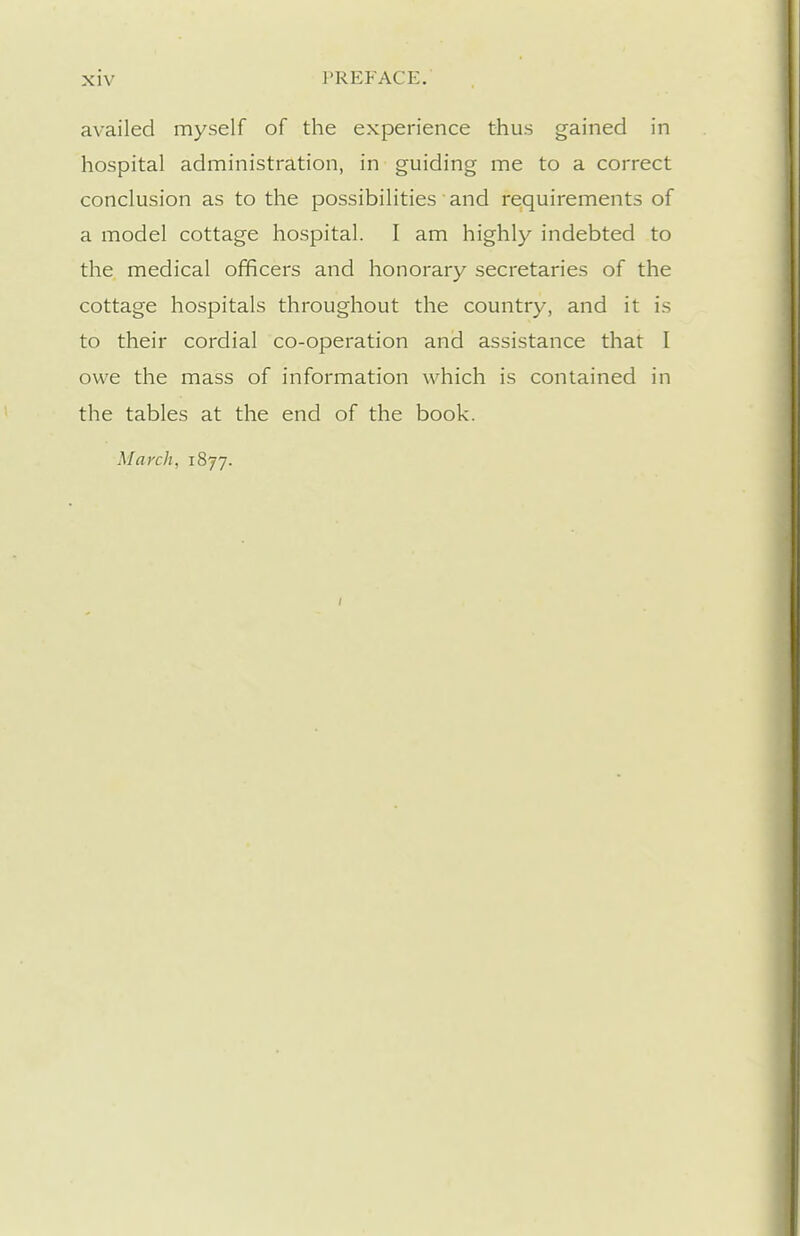 availed myself of the experience thus gained in hospital administration, in guiding me to a correct conclusion as to the possibilities and requirements of a model cottage hospital. I am highly indebted to the medical officers and honorary secretaries of the cottage hospitals throughout the country, and it is to their cordial co-operation and assistance that I owe the mass of information which is contained in the tables at the end of the book. March, i8jj. I