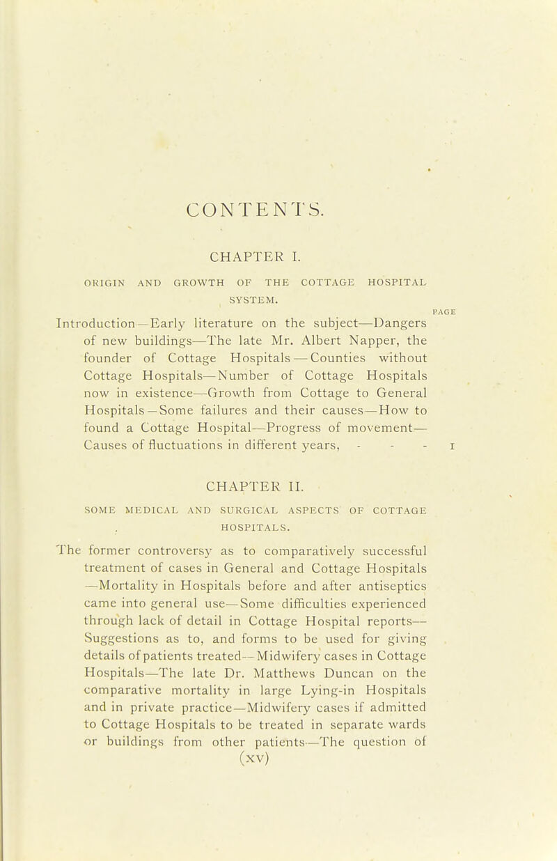CONTENTS. CHAPTER I. OUIGIN AND GROWTH OF THE COTTAGE HOSPITAL SYSTEM. PAGE Introduction —Early literature on the subject—Dangers of new buildings—The late Mr. Albert Napper, the founder of Cottage Hospitals — Counties without Cottage Hospitals—Number of Cottage Hospitals now in existence—Growth from Cottage to General Hospitals—Some failures and their causes—How to found a Cottage Hospital—Progress of movement— Causes of fluctuations in different years, - - - i CHAPTER n. SOME MEDICAL AND SURGICAL ASPECTS OF COTTAGE HOSPITALS. The former controversy as to comparatively successful treatment of cases in General and Cottage Hospitals —Mortality in Hospitals before and after antiseptics came into general use—Some difficulties experienced through lack of detail in Cottage Hospital reports— vSuggestions as to, and forms to be used for giving details of patients treated—Midwifery cases in Cottage Hospitals—The late Dr. Matthews Duncan on the comparative mortality in large Lying-in Hospitals and in private practice—Midwifery cases if admitted to Cottage Hospitals to be treated in separate wards or buildings from other patients—The question of